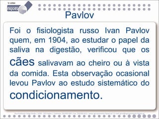 Pavlov
Foi o fisiologista russo Ivan Pavlov
quem, em 1904, ao estudar o papel da
saliva na digestão, verificou que os
cães salivavam ao cheiro ou à vista
da comida. Esta observação ocasional
levou Pavlov ao estudo sistemático do
condicionamento.
 Rua Professor Veiga Simão | 3700 - 355 Fajões | Telefone: 256 850 450 | Fax: 256 850 452 | www.agrupamento-fajoes.pt | E-mail: geral@agrupamento-fajoes.pt
 