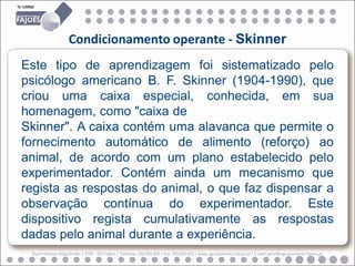 Condicionamento operante - Skinner
Este tipo de aprendizagem foi sistematizado pelo
psicólogo americano B. F. Skinner (1904-1990), que
criou uma caixa especial, conhecida, em sua
homenagem, como "caixa de
Skinner". A caixa contém uma alavanca que permite o
fornecimento automático de alimento (reforço) ao
animal, de acordo com um plano estabelecido pelo
experimentador. Contém ainda um mecanismo que
regista as respostas do animal, o que faz dispensar a
observação contínua do experimentador. Este
dispositivo regista cumulativamente as respostas
dadas pelo animal durante a experiência.
 Rua Professor Veiga Simão | 3700 - 355 Fajões | Telefone: 256 850 450 | Fax: 256 850 452 | www.agrupamento-fajoes.pt | E-mail: geral@agrupamento-fajoes.pt
 