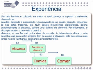 Experiência
Um rato faminto é colocado na caixa, o qual começa a explorar o ambiente,
cheirando as
paredes, tateando e arranhando, Locomovendo-se ao acaso, parando, erguendo-
se nas patas traseiras, etc. Num destes movimentos exploratórios, aciona
ocasionalmente a alavanca, caindo uma bolinha de alimento, Posteriormente, e
ainda por acaso, o rato volta a premir a
alavanca, o que faz cair outra dose de comida. A determinada altura, o rato
descobre que para obter alimento tem de premir a alavanca, pelo que passa mais
tempo na sua vizinhança, acionando-a insistentemente.
                     E1                                    R1
                                                     Pressão na
            Alavanca                                  alavanca
                                                       -----




                                                                    E2                                          R2

                                                         Comida                                         Comer
      Rua Professor Veiga Simão | 3700 - 355 Fajões | Telefone: 256 850 450 | Fax: 256 850 452 | www.agrupamento-fajoes.pt | E-mail: geral@agrupamento-fajoes.pt
 