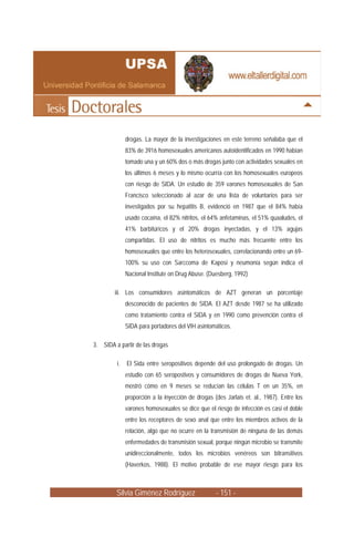 Silvia Giménez Rodríguez - 151 -
drogas. La mayor de la investigaciones en este terreno señalaba que el
83% de 3916 homosexuales americanos autoidentificados en 1990 habían
tomado una y un 60% dos o más drogas junto con actividades sexuales en
los últimos 6 meses y lo mismo ocurría con los homosexuales europeos
con riesgo de SIDA. Un estudio de 359 varones homosexuales de San
Francisco seleccionado al azar de una lista de voluntarios para ser
investigados por su hepatitis B, evidenció en 1987 que el 84% había
usado cocaína, el 82% nitritos, el 64% anfetaminas, el 51% quaaludes, el
41% barbitúricos y el 20% drogas inyectadas, y el 13% agujas
compartidas. El uso de nitritos es mucho más frecuente entre los
homosexuales que entre los heterosexuales, correlacionando entre un 69-
100% su uso con Sarccoma de Kaposi y neumonía según indica el
Nacional Institute on Drug Abuse. (Duesberg, 1992)
iii. Los consumidores asintomáticos de AZT generan un porcentaje
desconocido de pacientes de SIDA. El AZT desde 1987 se ha utilizado
como tratamiento contra el SIDA y en 1990 como prevención contra el
SIDA para portadores del VIH asintomáticos.
3. SIDA a partir de las drogas
i. El Sida entre seropositivos depende del uso prolongado de drogas. Un
estudio con 65 seropostivos y consumidores de drogas de Nueva York,
mostró cómo en 9 meses se reducían las células T en un 35%, en
proporción a la inyección de drogas (des Jarlais et. al., 1987). Entre los
varones homosexuales se dice que el riesgo de infección es casi el doble
entre los receptores de sexo anal que entre los miembros activos de la
relación, algo que no ocurre en la transmisión de ninguna de las demás
enfermedades de transmisión sexual, porque ningún microbio se transmite
unidireccionalmente, todos los microbios venéreos son bitransitivos
(Haverkos, 1988). El motivo probable de ese mayor riesgo para los
 