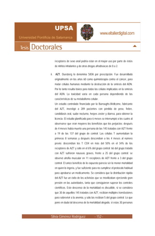 Silvia Giménez Rodríguez - 152 -
receptores de sexo anal podría estar en el mayor uso por parte de éstos
de nitritos inhalantes y de otras drogas afrodisíacas de 8 a 2.
ii. AZT. Duesberg lo denomina SIDA por prescripción. Fue desarrollado
originalmente en los años 60 como quimioterapia contra el cáncer, para
matar células humanas mediante la destrucción de la síntesis del ADN.
Por lo tanto resulta tóxico para todas las células implicadas en la síntesis
del ADN. La toxicidad varía en cada persona dependiendo de las
características de su metabolismo celular.
Un estudio controlado financiado por la Burroughs-Wellcome, fabricante
del AZT, investigó a 289 pacientes con pérdida de peso, fiebre,
candidiasis oral, sudor nocturno, herpes zoster y diarrea, para obtener la
licencia. El estudio planificado para 6 meses se interrumpió a los cuatro al
observarse que eran mayores los beneficios que los perjuicios: después
de 4 meses había muerto una persona de las 145 tratadas con AZT frente
a 19 de las 137 del grupo de control; Las células T aumentaban la
primeras 8 semanas y después descendían a los 4 meses al número
previo; descendían los T CD4 en más del 50% en el 34% de los
receptores de AZT y sólo en el 6% del grupo control; 66 del grupo tratado
con AZT sufrieron náuseas graves, frente a 25 del grupo control; se
observó atrofia muscular en 11 receptores de AZT frente a 3 del grupo
control. El único beneficio de lo expuesto parecía ser la menor mortalidad
en quien lo ingería, y fue suficiente para no cumplirse el protocolo habitual
para aprobarse un medicamento. Se considera que la distribución rápida
del AZT fue un éxito de los activistas que se movilizaban ejerciendo gran
presión en las autoridades, tanta que consiguieron superar los controles
científicos. Este descenso de la mortalidad es discutible, si se considera
que 30 de aquellos 145 tratados con AZT, recibían múltiples transfusiones
para sobrevivir a la anemia, y sólo las recibían 5 del grupo control. Lo que
pone en duda tal descenso de la mortalidad alegado, si estas 30 personas
 