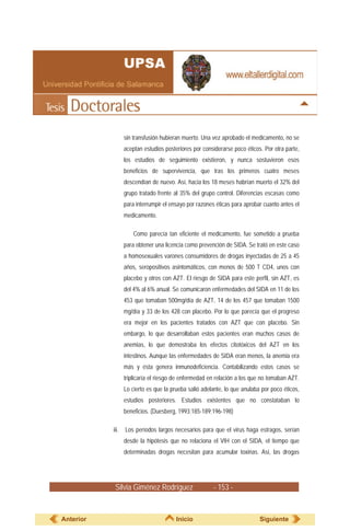 Silvia Giménez Rodríguez - 153 -
sin transfusión hubieran muerto. Una vez aprobado el medicamento, no se
aceptan estudios posteriores por considerarse poco éticos. Por otra parte,
los estudios de seguimiento existieron, y nunca sostuvieron esos
beneficios de supervivencia, que tras los primeros cuatro meses
descendían de nuevo. Así, hacia los 18 meses habrían muerto el 32% del
grupo tratado frente al 35% del grupo control. Diferencias escasas como
para interrumpir el ensayo por razones éticas para aprobar cuanto antes el
medicamento.
Como parecía tan eficiente el medicamento, fue sometido a prueba
para obtener una licencia como prevención de SIDA. Se trató en este caso
a homosexuales varones consumidores de drogas inyectadas de 25 a 45
años, seropositivos asintomáticos, con menos de 500 T CD4, unos con
placebo y otros con AZT. El riesgo de SIDA para este perfil, sin AZT, es
del 4% al 6% anual. Se comunicaron enfermedades del SIDA en 11 de los
453 que tomaban 500mg/día de AZT, 14 de los 457 que tomaban 1500
mg/día y 33 de los 428 con placebo. Por lo que parecía que el progreso
era mejor en los pacientes tratados con AZT que con placebo. Sin
embargo, lo que desarrollaban estos pacientes eran muchos casos de
anemias, lo que demostraba los efectos citotóxicos del AZT en los
intestinos. Aunque las enfermedades de SIDA eran menos, la anemia era
más y ésta genera inmunodeficiencia. Contabilizando estos casos se
triplicaría el riesgo de enfermedad en relación a los que no tomaban AZT.
Lo cierto es que la prueba salió adelante, lo que anulaba por poco éticos,
estudios posteriores. Estudios existentes que no constataban lo
beneficios. (Duesberg, 1993:185-189;196-198)
iii. Los períodos largos necesarios para que el virus haga estragos, serían
desde la hipótesis que no relaciona el VIH con el SIDA, el tiempo que
determinadas drogas necesitan para acumular toxinas. Así, las drogas
Anterior Inicio Siguiente
 