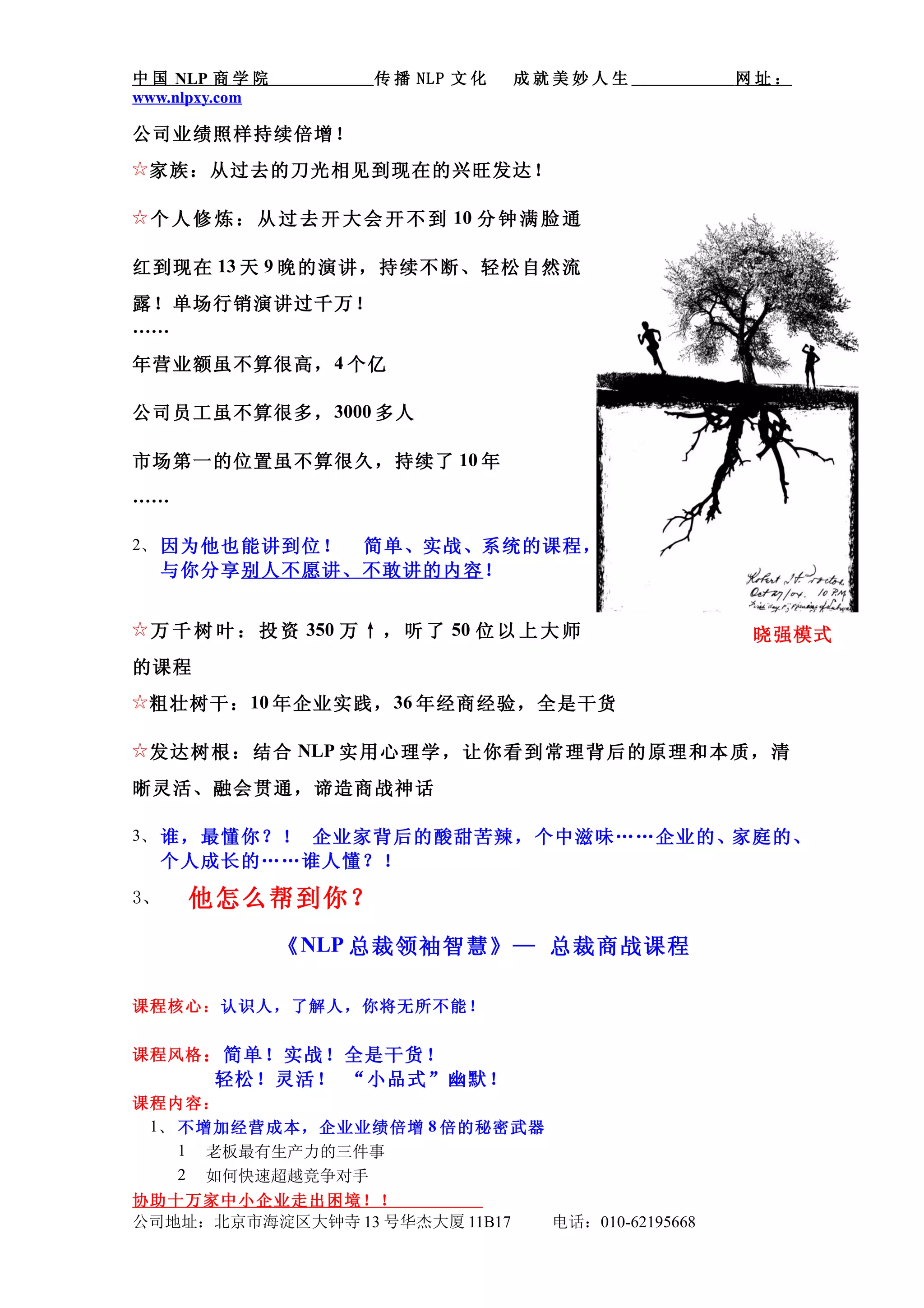 中 国 NLP 商 学 院         传 播 NLP 文 化   成就美妙人生               网址：
www.nlpxy.com

公司业绩照样持续倍增！
☆ 家族：从过去的刀光相见到现在的兴旺发达！

☆ 个 人 修 炼 ： 从 过 去 开 大 会 开 不 到 10 分 钟 满 脸 通

红到现在 13 天 9 晚的演讲，持续不断、轻松自然流
露！单场行销演讲过千万！
……

年营业额虽不算很高， 4 个亿

公司员工虽不算很多， 3000 多人

市场第一的位置虽不算很久，持续了 10 年
……

2、 因为他也能讲到位！简单、实战、系统的课程，
  与你分享别人不愿讲、不敢讲的内容！


☆ 万 千 树 叶 ： 投 资 350 万 ↑ ， 听 了 50 位 以 上 大 师               晓强模式
的课程
☆ 粗壮树干： 10 年企业实践， 36 年经商经验，全是干货

☆ 发 达 树 根 ： 结 合 NLP 实 用心 理学 ， 让 你看 到常 理背 后 的 原理 和本 质， 清

晰灵活、融会贯通，谛造商战神话

3、 谁，最懂你？！ 企业家背后的酸甜苦辣，个中滋味……企业的、家庭的、
  个人成长的……谁人懂？！
3、   他怎么帮到你？
                《 NLP 总裁领袖智慧》— 总裁商战课程

课程核心：认识人，了解人，你将无所不能！

课程风格 ：简单！实战！全是干货！
       轻松！灵活！ “小品式”幽默！
课程内容：
 1、 不增加经营成本，企业业绩倍增 8 倍的秘密武器
    1 老板最有生产力的三件事
    2 如何快速超越竞争对手
协助十万家中小企业走出困境！！
公司地址：北京市海淀区大钟寺 13 号华杰大厦 11B17          电话：010-62195668
 