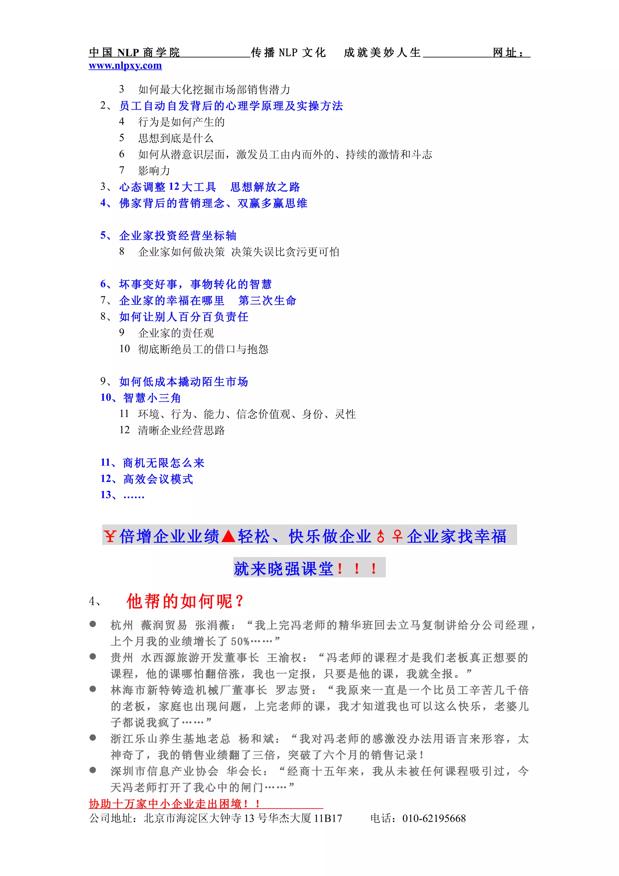 中 国 NLP 商 学 院      传 播 NLP 文 化   成就美妙人生              网址：
www.nlpxy.com

     3   如何最大化挖掘市场部销售潜力
    2、 员工自动自发背后的心理学原理及实操方法
       4 行为是如何产生的
       5 思想到底是什么
       6 如何从潜意识层面，激发员工由内而外的、持续的激情和斗志
       7 影响力
    3、 心态调整 12 大工具 思想解放之路
    4、 佛家背后的营销理念、双赢多赢思维

    5、 企业家投资经营坐标轴
       8 企业家如何做决策 决策失误比贪污更可怕

    6、 坏事变好事，事物转化的智慧
    7、 企业家的幸福在哪里 第三次生命
    8、 如何让别人百分百负责任
       9 企业家的责任观
       10 彻底断绝员工的借口与抱怨

    9、 如何低成本撬动陌生市场
    10、智慧小三角
       11 环境、行为、能力、信念价值观、身份、灵性
       12 清晰企业经营思路

    11、商机无限怎么来
    12、高效会议模式
    13、 ……


    ￥倍增企业业绩▲轻松、快乐做企业♂♀企业家找幸福

                 就来晓强课堂！！！
4、       他帮的如何呢？
    杭州 薇润贸易 张涓薇：“我上完冯老师的精华班回去立马复制讲给分公司经理 ，
     上个月我的业绩增长了 50%……”
    贵州 水西源旅游开发董事长 王渝权：“冯老师的课程才是我们老板真正想要的
     课程，他的课哪怕翻倍涨，我也一定报，只要是他的课，我就全报。”
    林海市新特铸造机械厂董事长 罗志贤：“我原来一直是一个比员工辛苦几千倍
     的老板， 家庭也出 现问题， 上完老师 的课，我 才知道我 也可以这 么快乐， 老婆儿
     子都说我疯了……”
    浙江乐山养生基地老总 杨和斌：“我对冯老师的感激没办法用语言来形容，太
     神奇了，我的销售业绩翻了三倍，突破了六个月的销售记录！
    深圳市信息产业协会 华会长：“经商十五年来，我从未被任何课程吸引过，今
     天冯老师打开了我心中的闸门……”
协助十万家中小企业走出困境！！
公司地址：北京市海淀区大钟寺 13 号华杰大厦 11B17      电话：010-62195668
 