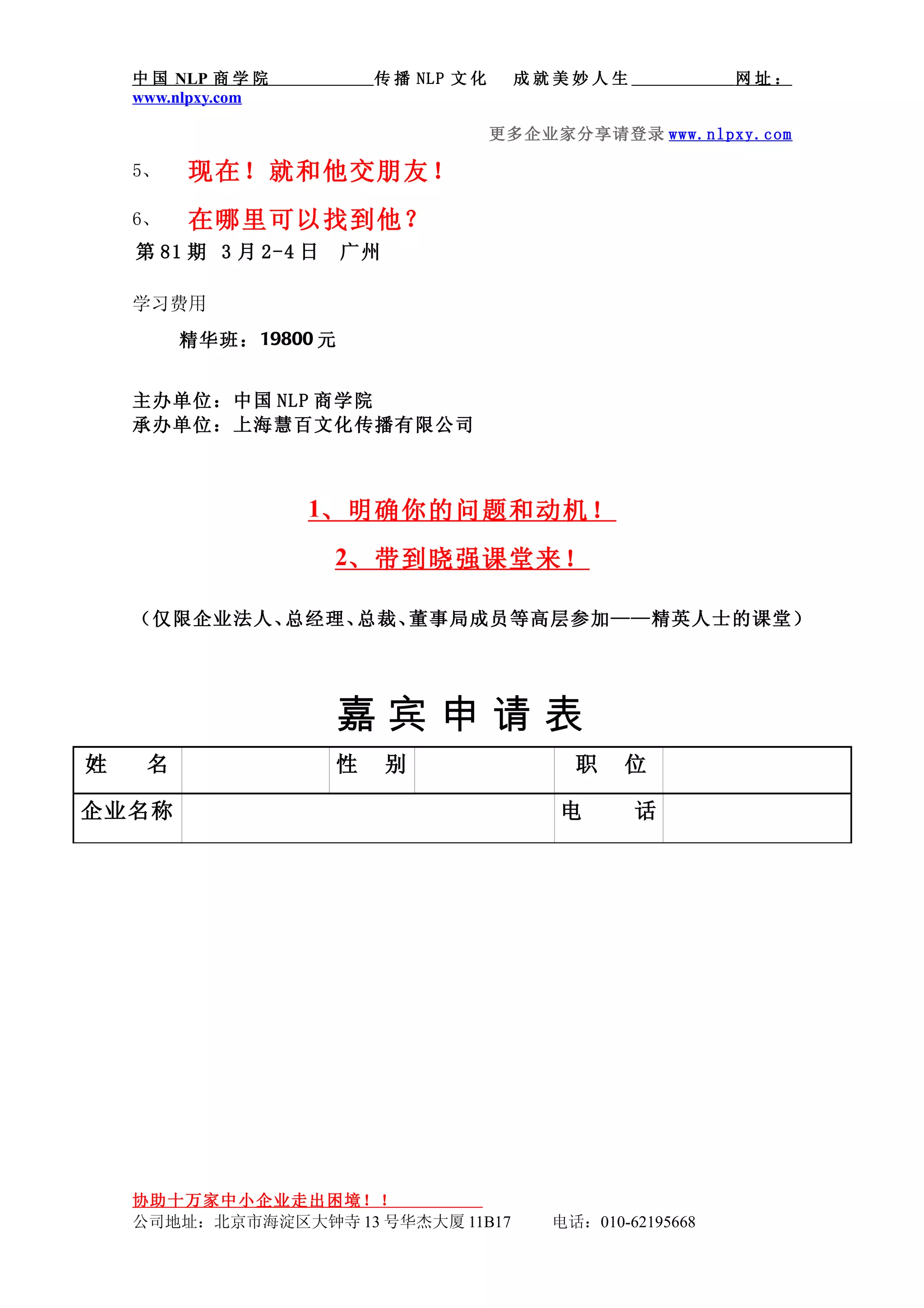 中 国 NLP 商 学 院          传 播 NLP 文 化    成就美妙人生               网址：
    www.nlpxy.com

                                         更多企业家分享请登录 www.nlpxy.com

    5、   现在！就和他交朋友！
    6、   在哪里可以找到他？
    第 81 期 3 月 2-4 日    广州

    学习费用
         精华班： 19800 元


    主办单位：中国 NLP 商学院
    承办单位：上海慧百文化传播有限公司



                    1、明确你的问题和动机！
                       2、带到晓强课堂来！

    （仅限企业法人、总经理、总裁、董事局成员等高层参加——精英人士的课堂）




                       嘉宾申请表
姓    名                 性     别                 职    位

企业名称                                          电      话




    协助十万家中小企业走出困境！！
    公司地址：北京市海淀区大钟寺 13 号华杰大厦 11B17            电话：010-62195668
 