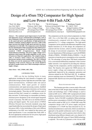 ACEEE Int. J. on Electrical and Power Engineering, Vol. 02, No. 01, Feb 2011



       Design of a 45nm TIQ Comparator for High Speed
               and Low Power 4-Bit Flash ADC
(1)
      Prof. S.S. Khot            (2)
                                       Dr. P. W. Wani          (3)
                                                                   Dr M S Sutaone                    (4)
                                                                                                           Shubhang Tripathi
Asst. Prof. E&TC                Professor. E&TC Dept.    Professor & Head,E&TC Dept                  B.E. E&TC, 2010
Universal College of Engg        Govt. College of Engg.   Govt. College of Engg.                      Sinhgad Academy of Engg
Sasewadi, Pune-412205           Shivajinagar,Pune-411005 Shivajinagar,Pune-411005                    Kondhwa, Pune-411048
khotsir@yahoo.co.in             pwwani@gmail.com         mssutaone@extc.coep.org.in                  tripathishubhang@gmail.com

Abstract— The continued speed improvement of serial links              The comparators are the most critical components in a flash
and appearance of new communication technologies, such as              ADC. For a n bit flash ADC, an analog input voltage is
ultra-wideband (UWB), have introduced increasing demands
on the speed and power specifications of high-speed low-to-            simultaneously compared with the reference voltage
medium resolution analog-to-digital converters (ADCs).This             generated by 2n–1 voltage comparators. The high-speed
paper presents the design of high speed and ultra low power            comparators can be realized with differential amplifiers using
comparator of a 4-bit ADC. The comparator used is Threshold
                                                                       bipolar transistors [1]. In this design, the comparators are
Inverter Quantization (TIQ) consuming less than 145μW power
with the input frequency of 1GHz and is designed using                 realized with the inverters, which avoid the complexity in
standard CMOS (Complementary Metal Oxide                               the design of conventional comparators. The Threshold
Semiconductor) technology. The power supply voltage is 0.7V            Inverter Quantization (TIQ) technique is used with WPMOS
minimum which makes this design adaptable to wide variety
                                                                       (Width of PMOS) ÷ WNMOS (Width of NMOS) < 1 for all
of System-on-Chip (SoC) applications. The complete design of
ADC is clockless which reduces the electromagnetic                     transistors to keep the power consumption as low as possible
interference and gives better modularity. The ADC is targeted          [2]. The advantage of using these TIQ based comparators
for 45nm as it was the mainstream CMOS technology, at the              over a conventional differential comparator is that a resistor
beginning of this research. However, the circuit should be
portable to smaller feature size CMOS technologies with lower          ladder network is not required for providing the reference
supply voltages.                                                       voltages for the comparators, and the comparison speed is
                                                                       faster. The linearity error against the CMOS process, the
Index Terms— SoC, CMOS, ADC, TIQ.                                      power supply voltage and temperature variations are
                                                                       significantly improved by the comparator generation and
                        I.INTRODUCTION
                                                                       selection method for the TIQ Flash ADC [9]. In addition,
          ADCs are the key building blocks in many                     process matching issues are eliminated [2]. This makes the
applications including the read channels of magnetic and               proposed ADC ideal for use in low power high speed System-
optical data storage systems, high data rate serial links, high-       on-Chips.
speed instrumentation, wideband radar and optical
communications. With rapid growth of modern                                              II.RELATED RESEARCH WORK
communications and signal processing systems, handheld                           This literature provides a concise study of the work
wireless computers and consumer electronics are becoming               done in the field of ADC designs along with their simulation
increasingly popular. These days an ADC becomes a part of              results and technology used. A TIQ technique is used to
System-on-Chip (SoC) instead of a standalone circuit for               model an ADC in [11]. A PRA-ADC is proposed in [4] which
data converters. To limit energy in a reasonable size battery,         enables exponential power reduction with linear resolution
minimum power dissipation in the mixed-signal integrated               reduction. Such a 5 bit ADC is modeled in 180nm technology
circuits is necessary. The ADC acts as an interface between            and has power consumption of 69mW.A TIQ technique has
analog and digital signals. The recent advent of WPAN                  been used to model an ADC in [11]. A flash ADC using TIQ
(Wireless Personal Area Network) standards using high                  comparator design with 0.7V power supply and power
signal bandwidths has necessitated the design of high-speed            consumption of 11.35mW has been discussed in [5]. An
low-power ADCs. In the initial phase of this work, different           interleaved architecture is used in [6], which is an alternative
architectures of an ADC were studied for their power and               approach to the parallel architecture used in this paper. A
speed specifications. It was concluded that Flash ADC is               Phase Locked Loop is used to generate clock which is then
the most appropriate architecture for low power, high speed            distributed using different channels and a one channel of 4
and medium resolution data converters.                                 bit high speed flash ADC using a 0.18μm CMOS technology
                                                                       is reported. The work in [7] presents a 6-bit 1Gs/sec ADC

© 2011 ACEEE
                                                                   7
DOI: 01.IJEPE.02.01.39
 