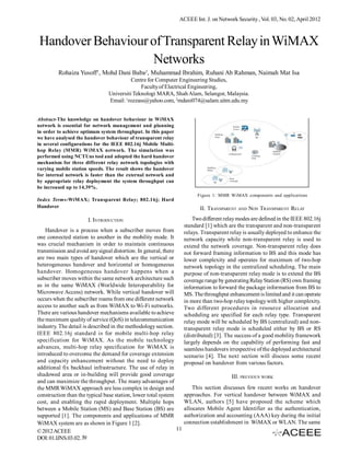 ACEEE Int. J. on Network Security , Vol. 03, No. 02, April 2012



 Handover Behaviour of Transparent Relay in WiMAX
                     Networks
         Rohaiza Yusoff1, Mohd Dani Baba2, Muhammad Ibrahim, Ruhani Ab Rahman, Naimah Mat Isa
                                          Centre for Computer Engineering Studies,
                                              Faculty of Electrical Engineering,
                                Universiti Teknologi MARA, Shah Alam, Selangor, Malaysia.
                                Email: 1rozzass@yahoo.com, 2mdani074@salam.uitm.edu.my


Abstract-The knowledge on handover behaviour in WiMAX
network is essential for network management and planning
in order to achieve optimum system throughput. In this paper
we have analysed the handover behaviour of transparent relay
in several configurations for the IEEE 802.16j Mobile Multi-
hop Relay (MMR) WiMAX network. The simulation was
performed using NCTUns tool and adopted the hard handover
mechanism for three different relay network topologies with
varying mobile station speeds. The result shows the handover
for internal network is faster than the external network and
by appropriate relay deployment the system throughput can
be increased up to 14.39%.
                                                                           Figure 1: MMR WiMAX components and applications
Index Terms-WiMAX; Transparent Relay; 802.16j; Hard
Handover                                                                    II. TRANSPARENT AND NON TRANSPARENT RELAY

                       I. INTRODUCTION                                   Two different relay modes are defined in the IEEE 802.16j
                                                                     standard [1] which are the transparent and non-transparent
    Handover is a process when a subscriber moves from               relays. Transparent relay is usually deployed to enhance the
one connected station to another in the mobility mode. It            network capacity while non-transparent relay is used to
was crucial mechanism in order to maintain continuous                extend the network coverage. Non-transparent relay does
transmission and avoid any signal distortion. In general, there      not forward framing information to BS and this mode has
are two main types of handover which are the vertical or             lower complexity and operates for maximum of two-hop
heterogeneous handover and horizontal or homogeneous                 network topology in the centralized scheduling. The main
handover. Homogeneous handover happens when a                        purpose of non-transparent relay mode is to extend the BS
subscriber moves within the same network architecture such           coverage range by generating Relay Station (RS) own framing
as in the same WiMAX (Worldwide Interoperability for                 information to forward the package information from BS to
Microwave Access) network. While vertical handover will              MS. The throughput enhancement is limited and it can operate
occurs when the subscriber roams from one different network          in more than two-hop relay topology with higher complexity.
access to another such as from WiMAX to Wi-Fi networks.              Two different procedures in resource allocation and
There are various handover mechanisms available to achieve           scheduling are specified for each relay type. Transparent
the maximum quality of service (QoS) in telecommunication            relay mode will be scheduled by BS (centralized) and non-
industry. The detail is described in the methodology section.        transparent relay mode is scheduled either by BS or RS
IEEE 802.16j standard is for mobile multi-hop relay                  (distributed) [3]. The success of a good mobility framework
specification for WiMAX. As the mobile technology                    largely depends on the capability of performing fast and
advances, multi-hop relay specification for WiMAX is                 seamless handovers irrespective of the deployed architectural
introduced to overcome the demand for coverage extension             scenario [4]. The next section will discuss some recent
and capacity enhancement without the need to deploy                  proposal on handover from various factors.
additional fix backhaul infrastructure. The use of relay in
shadowed area or in-building will provide good coverage                                   III. PREVIOUS WORK
and can maximize the throughput. The many advantages of
the MMR WiMAX approach are less complex in design and                    This section discusses few recent works on handover
construction than the typical base station, lower total system       approaches. For vertical handover between WiMAX and
cost, and enabling the rapid deployment. Multiple hops               WLAN, authors [5] have proposed the scheme which
between a Mobile Station (MS) and Base Station (BS) are              allocates Mobile Agent Identifier as the authentication,
supported [1]. The components and applications of MMR                authorization and accounting (AAA) key during the initial
WiMAX system are as shown in Figure 1 [2].                           connection establishment in WiMAX or WLAN. The same
© 2012 ACEEE                                                    11
DOI: 01.IJNS.03.02. 39
 