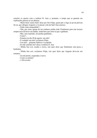 100


concluir os ajustes com a senhora D. Ana; e, portanto, o tempo que se gastaria em
explicações passou-se em abraços.
        - Muito bem! muito bem! disse por fim Filipe; quem pôs o fogo ao pé da pólvora
fui eu, que obriguei Augusto a vir passar o dia de Sant’Ana conosco.
        - Então estás arrependido?...
        - Não, por certo, apesar de me roubares minha irmã. Finalmente para este tesouro
sempre teria de haver um ladrão: ainda bem que foste tu que o ganhaste.
        - Mas, meu maninho, ele perdeu ganhando...
        - Como?...
        - Estamos no dia 20 de agosto: um mês!
        - É verdade! um mês! exclamou Filipe.
        - Um mês!... gritaram Fabrício e Leopoldo.
        - Eu não entendo isto! disse a senhora D. Ana.
        - Minha boa avó, acudiu a noiva, isto quer dizer que finalmente está presa a
borboleta.
        - Minha boa avó, exclamou Filipe, isto quer dizer que Augusto deve-me um
romance.
        - Já está pronto, respondeu o noivo.
        - Como se intitula?
        - A Moreninha.
 