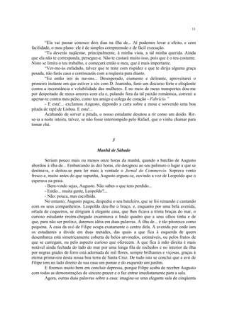 11


        “Ela vai passar conosco dois dias na ilha de... Aí podemos levar a efeito, e com
facilidade, o meu plano: ele é de simples compreensão e de fácil execução.
        “Tu deverás reqüestar, principalmente, à minha vista, a tal minha querida. Ainda
que ela não te corresponda, persegue-a. Não te custará muito isso, pois que é o teu costume.
Nisto se limita o teu trabalho, e começará então o meu, que é mais importante.
        “Ver-me-ás enfadado, talvez que te trate com rispidez e que te dirija alguma graça
pesada, não farás caso e continuarás com a reqüesta para diante.
        “Eu então irei às nuvens... Desesperado, ciumento e delirante, aproveitarei o
primeiro instante em que estiver a sós com D. Joaninha, farei um discurso forte e eloqüente
contra a inconstância e volubilidade das mulheres. E no meio de meus transportes dou-me
por despeitado de meus amores com ela e, pulando fora da tal paixão romântica, correrei a
apertar-te contra meu peito, como teu amigo e colega de coração - Fabrício.”
        - E esta!... exclamou Augusto, depondo a carta sobre a mesa e sorvendo uma boa
pitada de rapé de Lisboa. E esta!...
        Acabando de sorver a pitada, o nosso estudante desatou a rir como um doido. Rir-
se-ia a noite inteira, talvez, se não fosse interrompido pelo Rafael, que o vinha chamar para
tomar chá.


                                             3

                                     Manhã de Sábado

        Seriam pouco mais ou menos onze horas da manhã, quando o batelão de Augusto
abordou à ilha de... Embarcando às dez horas, ele designou ao seu palinuro o lugar a que se
destinava, e deitou-se para ler mais à vontade o Jornal do Commercio. Soprava vento
fresco e, muito antes do que supunha, Augusto ergueu-se, ouvindo a voz de Leopoldo que o
esperava na praia.
        - Bem-vindo sejas, Augusto. Não sabes o que tens perdido...
        - Então... muita gente, Leopoldo?...
        - Não: pouca, mas escolhida.
        No entanto, Augusto pagou, despediu o seu bateleiro, que se foi remando e cantando
com os seus companheiros. Leopoldo deu-lhe o braço, e, enquanto por uma bela avenida,
orlada de coqueiros, se dirigiam à elegante casa, que lhes ficava a trinta braças do mar, o
curioso estudante recém-chegado examinava o lindo quadro que a seus olhos tinha e de
que, para não ser prolixo, daremos idéia em duas palavras. A ilha de... é tão pitoresca como
pequena. A casa da avó de Filipe ocupa exatamente o centro dela. A avenida por onde iam
os estudantes a divide em duas metades, das quais a que fica à esquerda de quem
desembarca está simetricamente coberta de belos arvoredos, estimáveis, ou pelos frutos de
que se carregam, ou pelo aspecto curioso que oferecem. A que fica à mão direita é mais
notável ainda fechada do lado do mar por uma longa fila de rochedos e no interior da ilha
por negras grades de ferro está adornada de mil flores, sempre brilhantes e viçosas, graças à
eterna primavera desta nossa boa terra de Santa Cruz. De tudo isto se conclui que a avó de
Filipe tem no lado direito de sua casa um pomar e do esquerdo um jardim.
        E fizemos muito bem em concluir depressa, porque Filipe acaba de receber Augusto
com todas as demonstrações de sincero prazer e o faz entrar imediatamente para a sala.
        Agora, outras duas palavras sobre a casa: imagine-se uma elegante sala de cinqüenta
 