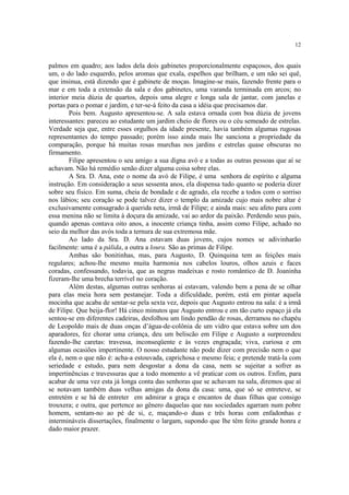 12


palmos em quadro; aos lados dela dois gabinetes proporcionalmente espaçosos, dos quais
um, o do lado esquerdo, pelos aromas que exala, espelhos que brilham, e um não sei quê,
que insinua, está dizendo que é gabinete de moças. Imagine-se mais, fazendo frente para o
mar e em toda a extensão da sala e dos gabinetes, uma varanda terminada em arcos; no
interior meia dúzia de quartos, depois uma alegre e longa sala de jantar, com janelas e
portas para o pomar e jardim, e ter-se-á feito da casa a idéia que precisamos dar.
        Pois bem. Augusto apresentou-se. A sala estava ornada com boa dúzia de jovens
interessantes: pareceu ao estudante um jardim cheio de flores ou o céu semeado de estrelas.
Verdade seja que, entre esses orgulhos da idade presente, havia também algumas rugosas
representantes do tempo passado; porém isso ainda mais lhe sanciona a propriedade da
comparação, porque há muitas rosas murchas nos jardins e estrelas quase obscuras no
firmamento.
        Filipe apresentou o seu amigo a sua digna avó e a todas as outras pessoas que aí se
achavam. Não há remédio senão dizer alguma coisa sobre elas.
        A Sra. D. Ana, este o nome da avó de Filipe, é uma senhora de espírito e alguma
instrução. Em consideração a seus sessenta anos, ela dispensa tudo quanto se poderia dizer
sobre seu físico. Em suma, cheia de bondade e de agrado, ela recebe a todos com o sorriso
nos lábios; seu coração se pode talvez dizer o templo da amizade cujo mais nobre altar é
exclusivamente consagrado à querida neta, irmã de Filipe; e ainda mais: seu afeto para com
essa menina não se limita à doçura da amizade, vai ao ardor da paixão. Perdendo seus pais,
quando apenas contava oito anos, a inocente criança tinha, assim como Filipe, achado no
seio da melhor das avós toda a ternura de sua extremosa mãe.
        Ao lado da Sra. D. Ana estavam duas jovens, cujos nomes se adivinharão
facilmente: uma é a pálida, a outra a loura. São as primas de Filipe.
        Ambas são bonitinhas, mas, para Augusto, D. Quinquina tem as feições mais
regulares; achou-lhe mesmo muita harmonia nos cabelos louros, olhos azuis e faces
coradas, confessando, todavia, que as negras madeixas e rosto romântico de D. Joaninha
fizeram-lhe uma brecha terrível no coração.
        Além destas, algumas outras senhoras aí estavam, valendo bem a pena de se olhar
para elas meia hora sem pestanejar. Toda a dificuldade, porém, está em pintar aquela
mocinha que acaba de sentar-se pela sexta vez, depois que Augusto entrou na sala: é a irmã
de Filipe. Que beija-flor! Há cinco minutos que Augusto entrou e em tão curto espaço já ela
sentou-se em diferentes cadeiras, desfolhou um lindo pendão de rosas, derramou no chapéu
de Leopoldo mais de duas onças d’água-de-colônia de um vidro que estava sobre um dos
aparadores, fez chorar uma criança, deu um beliscão em Filipe e Augusto a surpreendeu
fazendo-lhe caretas: travessa, inconseqüente e às vezes engraçada; viva, curiosa e em
algumas ocasiões impertinente. O nosso estudante não pode dizer com precisão nem o que
ela é, nem o que não é: acha-a estouvada, caprichosa e mesmo feia; e pretende tratá-la com
seriedade e estudo, para nem desgostar a dona da casa, nem se sujeitar a sofrer as
impertinências e travessuras que a todo momento a vê praticar com os outros. Enfim, para
acabar de uma vez esta já longa conta das senhoras que se achavam na sala, diremos que aí
se notavam também duas velhas amigas da dona da casa: uma, que só se entreteve, se
entretém e se há de entreter em admirar a graça e encantos de duas filhas que consigo
trouxera; e outra, que pertence ao gênero daquelas que nas sociedades agarram num pobre
homem, sentam-no ao pé de si, e, maçando-o duas e três horas com enfadonhas e
intermináveis dissertações, finalmente o largam, supondo que lhe têm feito grande honra e
dado maior prazer.
 