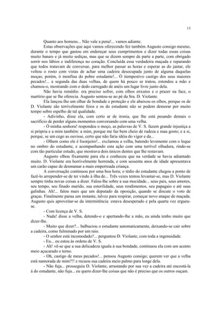 13


        Quanto aos homens... Não vale a pena!... vamos adiante.
        Estas observações que aqui vamos oferecendo fez também Augusto consigo mesmo,
durante o tempo que gastou em endereçar seus cumprimentos e dizer todas essas coisas
muito banais e já muito sediças, mas que se dizem sempre de parte a parte, com obrigado
sorrir nos lábios e indiferença no coração. Concluída essa verdadeira maçada e reparando
que todos tratavam de conversar, para melhor passar as horas e esperar as do jantar, ele
voltou o rosto com vistas de achar uma cadeira desocupada junto de alguma daquelas
moças; porém, ó monfina do pobre estudante!... Ó itempestivo castigo dos seus maiores
pecados!... a segunda das duas velhas, de quem há pouco se tratou, estendeu a mão e
chamou-o, mostrando com o dedo carregado de anéis um lugar livre junto dela.
        Não havia remédio: era preciso sofrer, com olhos enxutos e o prazer na face, o
martírio que se lhe oferecia. Augusto sentou-se ao pé da Sra. D. Violante.
        Ela lançou-lhe um olhar de bondade e proteção e ele abaixou os olhos, porque os de
D. Violante são terrivelmente feios e os do estudante não se podem demorar por muito
tempo sobre espelho de tal qualidade.
        - Adivinho, disse ela, com certo ar de ironia, que lhe está pesando demais o
sacrifício de perder alguns momentos conversando com uma velha.
        - Ó minha senhora! respondeu o moço, as palavras de V. S. fazem grande injustiça a
si própria e a mim também: a mim, porque me faz bem cheio de rudeza e mau gosto; e a si,
porque, se um cego as ouvisse, certo que não faria idéia do vigor e da...
        - Olhem como ele é lisonjeiro!... exclamou a velha, batendo levemente com o leque
no ombro do estudante, e acompanhando esta ação com uma terrível olhadura, rindo-se
com tão particular estudo, que mostrava dois únicos dentes que lhe restavam.
        Augusto olhou fixamente para ela e conheceu que na verdade se havia adiantado
muito. D. Violante era horrivelmente horrenda, e com sessenta anos de idade apresentava
um carão capaz de desmamar a mais emperreada criança.
        A conversação continuou por uma boa hora; o tédio do estudante chegou a ponto de
fazê-lo arrepender-se de ter vindo à ilha de... Três vezes tentou levantar-se, mas D. Violante
sempre tinha novas coisas a dizer. Falou-lhe sobre a sua mocidade... seus pais, seus amores,
seu tempo, seu finado marido, sua esterilidade, seus rendimentos, seu papagaio e até suas
galinhas. Ah!... falou mais que um deputado da oposição, quando se discute o voto de
graças. Finalmente parau um instante, talvez para respirar, começar novo ataque de maçada.
Augusto quis aproveitar-se da intermitência: estava desesperado e pela quarta vez ergueu-
se.
        - Com licença de V. S.
        - Nada! disse a velha, detendo-o e apertando-lhe a mão, eu ainda tenho muito que
dizer-lhe.
        - Muito que dizer?... balbuciou o estudante automaticamente, deixando-se cair sobre
a cadeira, como fulminado por um raio.
        - O senhor está incomodado?... perguntou D. Violante, com toda a ingenuidade.
        - Eu... eu estou às ordens de V. S.
        - Ah! vê-se que a sua delicadeza iguala à sua bondade, continuou ela com um acento
meio açucarado e terno.
        - Oh, castigo de meus pecados!... pensou Augusto consigo; querem ver que a velha
está namorada de mim?!! e recuou sua cadeira meio palmo para longe dela.
        - Não fuja... prosseguiu D. Violante, arrastando por sua vez a cadeira até encostá-la
à do estudante, não fuja... eu quero dizer-lhe coisas que não é preciso que os outros ouçam.
 