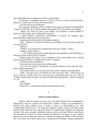 15


que me desculpe, mas eu julguei dever dizer o que entendia.
        Isto dizendo, o estudante ergueu-se; a velha já não fez o menor movimento para o
demorar, e vendo-o deixá-la, disse em tom profético:
        - Este não nasceu para Medicina!
        Mas Augusto, afastando-se de D. Violante, dava graças ao poder do seu diagnóstico
e augurava muito bem de seu futuro médico, pela grande vitória que acabava de alcançar.
        - Agora, sim, disse ele com os seus botões, vou recuperar o tempo perdido. E
procurava uma cadeira, cuja vizinhança lhe conviesse.
        A digna hóspede compreendeu perfeitamente os desejos do estudante, pois,
mostrando-lhe um lugar junto de sua neta, disse:
        - Aquela menina lhe poderá divertir alguns instantes.
        - Mas, minha avó, exclamou a menina com prontidão, até o dia de hoje ainda não
me supus boneca.
        - Menina!...
        - Contudo, eu serei bem feliz se puder fazer com que o senhor... senhor...
        - Augusto, minha senhora.
        - ... o Sr. Augusto passe junto a mim momentos tão agradáveis, como lhe foram as
horas que gozou ao pé da Sra. D. Violante.
        Augusto gostou da ironia, e já se dispunha a travar conversação com a menina
travessa, quando Fabrício se chegou a eles e disse a Augusto:
        - Tu me deves dar uma palavra.
        - Creio que não é preciso que seja imediatamente.
        - Se a Sra. D. Carolina o permitisse, eu estimaria falar-te já. Por mim não seja...
disse a menina erguendo-se.
        - Não, minha senhora, eu o ouvirei mais tarde, acudiu Augusto, querendo retê-la.
        - Nada... não quero que o Sr. Fabrício me olhe com maus olhos... Além de que, eu
devo ir apressar o jantar, pois leu no seu rosto que a conversação que teve com a Sra. D.
Violante, quando mais não desse, ao menos produziu-lhe muito apetite... mesmo um apetite
de... de...
        - Acabe.
        - De estudante.
        E mal o disse, a travessa moreninha correu para fora da sala.


                                            4

                                Falta de Condescendência

       Fabrício acaba de cometer um grave erro e que para ele será de más conseqüências.
Quem pede e quer ser servido, deve medir bem o tempo, o lugar e as circunstâncias, e
Fabrício não soube conhecer que o tempo, o lugar e as circunstâncias lhe eram
completamente desfavoráveis. Vai exigir que Augusto o ajude a forjar cruel cilada contra
uma jovem de dezessete anos, cujo único delito é ter sabido amar o ingrato com exagerado
extremo. Ora, para conseguir semelhante torpeza, preciso seria que Fabrício aproveitasse
um momento de loucura, um desses instantes de capricho e de delírio em que Augusto
pensasse que ferir a fibra mais sensível e vibrante do coração da mulher, a fibra do amor,
não é um crime, não é pelo menos louca e repreensível leviandade; é apenas perdoável e
 