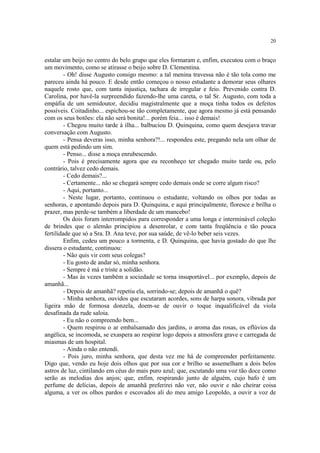 20


estalar um beijo no centro do belo grupo que eles formaram e, enfim, executou com o braço
um movimento, como se atirasse o beijo sobre D. Clementina.
         - Oh! disse Augusto consigo mesmo: a tal menina travessa não é tão tola como me
pareceu ainda há pouco. E desde então começou o nosso estudante a demorar seus olhares
naquele rosto que, com tanta injustiça, tachara de irregular e feio. Prevenido contra D.
Carolina, por havê-la surpreendido fazendo-lhe uma careta, o tal Sr. Augusto, com toda a
empáfia de um semidoutor, decidiu magistralmente que a moça tinha todos os defeitos
possíveis. Coitadinho... espichou-se tão completamente, que agora mesmo já está pensando
com os seus botões: ela não será bonita!... porém feia... isso é demais!
         - Chegou muito tarde à ilha... balbuciou D. Quinquina, como quem desejava travar
conversação com Augusto.
         - Pensa deveras isso, minha senhora?!... respondeu este, pregando nela um olhar de
quem está pedindo um sim.
         - Penso... disse a moça enrubescendo.
         - Pois é precisamente agora que eu reconheço ter chegado muito tarde ou, pelo
contrário, talvez cedo demais.
         - Cedo demais?...
         - Certamente... não se chegará sempre cedo demais onde se corre algum risco?
         - Aqui, portanto...
         - Neste lugar, portanto, continuou o estudante, voltando os olhos por todas as
senhoras, e apontando depois para D. Quinquina, e aqui principalmente, floresce e brilha o
prazer, mas perde-se também a liberdade de um mancebo!
         Os dois foram interrompidos para corresponder a uma longa e interminável coleção
de brindes que o alemão principiou a desenrolar, e com tanta freqüência e tão pouca
fertilidade que só a Sra. D. Ana teve, por sua saúde, de vê-lo beber seis vezes.
         Enfim, cedeu um pouco a tormenta, e D. Quinquina, que havia gostado do que lhe
dissera o estudante, continuou:
         - Não quis vir com seus colegas?
         - Eu gosto de andar só, minha senhora.
         - Sempre é má e triste a solidão.
         - Mas às vezes também a sociedade se torna insuportável... por exemplo, depois de
amanhã...
         - Depois de amanhã? repetiu ela, sorrindo-se; depois de amanhã o quê?
         - Minha senhora, ouvidos que escutaram acordes, sons de harpa sonora, vibrada por
ligeira mão de formosa donzela, doem-se de ouvir o toque inqualificável da viola
desafinada da rude saloia.
         - Eu não o compreendo bem...
         - Quem respirou o ar embalsamado dos jardins, o aroma das rosas, os eflúvios da
angélica, se incomoda, se exaspera ao respirar logo depois a atmosfera grave e carregada de
miasmas de um hospital.
         - Ainda o não entendi.
         - Pois juro, minha senhora, que desta vez me há de compreender perfeitamente.
Digo que, vendo eu hoje dois olhos que por sua cor e brilho se assemelham a dois belos
astros de luz, cintilando em céus do mais puro azul; que, escutando uma voz tão doce como
serão as melodias dos anjos; que, enfim, respirando junto de alguém, cujo bafo é um
perfume de delícias, depois de amanhã preferirei não ver, não ouvir e não cheirar coisa
alguma, a ver os olhos pardos e escovados ali do meu amigo Leopoldo, a ouvir a voz de
 
