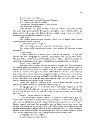 23


        - Bravo!... muito bem!... bravo!...
        - Peço a palavra para responder! exclamou Augusto.
        - Tem a palavra, mas nada de maçada!
        - Duas palavras, minhas senhoras, só duas palavras.
        - Sim, defenda-se, defenda-se.
        - Defender-me?... certo que o não farei; poderia, ao contrário, acusar, mas também
não quero; julgo apenas oportuno dar algumas explicações. Minhas senhoras, debaixo de
certo ponto de vista o meu colega Fabrício disse a verdade, porque eu sou, com efeito, o
mais inconstante dos homens em negócio de amor.
        - Ainda repete?!
        - Mas também quem me conhece bastante conclui que, por fim de contas, não há
amante algum mais firme do que eu.
        - O senhor está compondo enigmas.
        - Não o interrompam, deixem-no apresentar o seu programa amoroso.
        - Sim, minhas senhoras, continuou Augusto; vamos ao desenvolvimento da primeira
proposição.
        - Ouçam! ouçam!
        - A minha inconstância é natural, justa e, sem dúvida, estimável. Eu vejo uma
senhora bela, amo-a não porque ela é senhora... mas porque é bela; logo, eu amo a beleza.
Ora, este atributo não foi exclusivamente dado a uma só senhora, e quando o encontro em
outra, fora injustiça que eu desprezasse nesta aquilo mesmo que tanto amei na primeira.
        - Bravo!... viva o raciocínio!
        - Mais ainda. Todo o mundo sabe que não há quem nasça perfeito. Suponhamos que
eu estou na agradável companhia de três jovens; todas são lindas; mas a primeira vence a
segunda na delicadeza do talhe, esta supera aquela na ternura do olhar e na graça dos
sorrisos, e a terceira, enfim, ganha as duas na sublime harmonia de umas bastas madeixas
negras, coroando um rosto romanticamente pálido; ora, bem se vê que seria cometer a mais
detestável injustiça se eu, por amar a delicadeza do talhe da primeira, me esquecesse das
ternuras dos olhares e da graça dos sorrisos da segunda, assim como das bastas madeixas
negras e do rosto romanticamente pálido da última.
        - Muito bem, Augusto, exclamou Filipe. Estou achando um não sei quê tão
aproveitável no teu sistema, que me vejo em termos de segui-lo.
        - Eis aqui, pois, por que sou inconstante, minhas senhoras; é o respeito que tributo
ao merecimento de todas, é talvez o excesso a que levo as considerações que julgo devidas
ao sexo amável, que me faz ser volúvel. Agora eu entro na segunda parte da minha
explicação.
        - Atenção!... ele vai provar que é constante!...
        - Antes que ninguém, minhas senhoras, eu repreendi o meu coração pela sua
volubilidade; mas vendo que era vão trabalho querer extinguir por tal meio uma disposição
que a natureza nele plantara, pretendi primeiro achar na mesma natureza um corretivo que o
fizesse; procurei uma jovem bem encantadora para me lançar em cativeiro eterno, mas
debalde o fiz, porque eu sou tão sensível ao poder da formosura, que sempre me sucedia
esquecer a bela de ontem pela que via hoje, a qual, pela mesma razão, era esquecida depois.
Quantas vezes, minhas senhoras, nos meus passeios da tarde, eu olvidei o amor da manhã
desse mesmo dia por outro amor, que se extinguiu no baile dessa mesma noite!...
        - É exageração! disse uma senhora.
        - É exatamente assim, acudiu Fabrício.
 