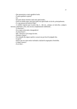 25


       - Que passaremos a mais agradável noite.
       - E quem ganhará a aposta?
       - Eu.
       - De quais destas meninas estás mais apaixonado,...
       - Estou na minha regra, mas hoje tenho-me apaixonado só de três, principalmente.
       - E o que pensas da irmã de Filipe?
       - A melhor resposta que te posso dar, é... não sei... porque, ao meio-dia, a julgava
travessa, importuna e feia, mas era-me completamente indiferente...
       - À uma hora?...
       - Eu a supus estouvada e desagradável.
       - Às duas horas?...
       - Má, e desejava vê-la longe de mim.
       - Durante o jantar?...
       - Fui achando-lhe algum espírito e acusei-me por havê-la julgado feia.
       - E agora?
       - Parece que me sinto muito inclinado a declará-la engraçada e bonitinha.
       - E daqui a pouco?
       - Eu te direi...
 
