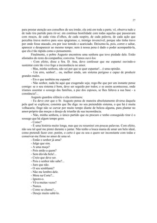 27


para prestar atenção aos conselhos de seu irmão, ela está em toda a parte, vê, observa tudo e
de tudo tira partido para rir-se: em contínua hostilidade com todas aquelas que passeavam
com moços, de cada vista d’olhos, de cada suspiro, de cada palavra, de cada ação que
percebia tirava motivo para seus epigramas; e, inimigo invencível, porque não tinha travo
por onde fosse atacado, era por isso temido e acariciado. Deixemo-la, pois, correr e saltar,
aparecer e desaparecer ao mesmo tempo; nem à nossa pena é dado o poder acompanhá-la,
que ela é tão rápida como o pensamento.
       Finalmente, o pobre Augusto encontrou uma senhora que teve piedade dele. Estão
afastados do resto da companhia; conversa. Vamos ouvi-los:
       - Com efeito, disse a Sra. D. Ana, devo confessar que me espantei ouvindo-o
sustentar com tão vivo fogo a inconstância no amor.
       - Mas, minha senhora, não sei por que se quer espantar!... é uma opinião.
       - Um erro, senhor!... ou, melhor ainda, um sistema perigoso e capaz de produzir
grandes males.
       - Eis o que também me espanta!
       - Não senhor, nada há aqui que exagerado seja; rogo-lhe que por um instante pense
comigo: se o seu sistema é bom, deve ser seguido por todos; e se assim acontecesse, onde
iríamos assentar o sossego das famílias, a paz dos esposos, se lhes faltava a sua base - a
constância?...
       Augusto guardou silêncio e ela continuou:
       - Eu devo crer que o Sr. Augusto pensa de maneira absolutamente diversa daquela
pela qual se explicou; consinta que lhe diga: no seu pretendido sistema, o que há é muita
velhacaria; finge não se curvar por muito tempo diante de beleza alguma, para plantar no
amor-próprio das moças o desejo de triunfar de sua inconstância.
       - Não, minha senhora, o único partido que eu procuro e tenho conseguido tirar é o
sossego que há algum tempo gozo.
       - Como?
       - É uma história muito longa, mas que eu resumirei em poucas palavras. Com efeito,
não sou tal qual me pintei durante o jantar. Não tenho a louca mania de amar um belo ideal,
como pretendi fazer crer; porém, o certo é que eu sou e quero ser inconstante com todas e
conservar-me firme no amor de uma só.
       - Então o senhor já ama?
       - Julgo que sim.
       - A uma moça?
       - Pois então a quem?
       - Sem dúvida bela!...
       - Creio que deve ser.
       - Pois o senhor não sabe?...
       - Juro que não.
       - O seu semblante?
       - Não me lembro dele.
       - Mora na Corte?...
       - Ignoro-o.
       - Vê-a muitas vezes?
       - Nunca.
       - Como se chama?...
       - Desejo muito sabê-lo.
 