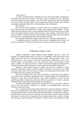28


         - Que mistério!...
         - Eu devo mostrar-me grato à bondade com que tenho sido tratado, satisfazendo a
curiosidade que vejo muito avivada no seu rosto; e pois, a senhora vai ouvir o que ainda
não ouviu nenhum dos meus amigos, o que eu não lhes diria, porque eles provavelmente
rir-se-iam de mim. Se deseja saber o mais interessante episódio da minha vida, entremos
nesta gruta, onde praticaremos livres de testemunhas e mais em liberdade.
         Eles entraram.
         Era uma gruta pouco espaçosa e cavada na base de um rochedo que dominava o
mar. Entrava-se por uma abertura alta e larga, como qualquer porta ordinária. Ao lado
direito havia um banco de relva, em que poderiam sentar-se a gosto três pessoas; no fundo
via-se uma pequena bacia de pedra, onde caía, gota a gota, límpida e fresca água que do
alto do rochedo se destilava; preso por uma corrente à bacia de pedra estava um copo de
prata, para servir a quem quisesse provar da boa água do rochedo.
         Foi este lugar escolhido por Augusto para fazer suas revelações à digna hóspeda.
         O estudante, depois de certificar-se de que toda a companhia estava longe, veio
sentar-se junto da Sra. D. Ana, no banco de relva, e começou a história dos seus amores.


                                             7

                             Os Dois Breves, Branco e Verde

        Negócios importantes, minha senhora, tinham obrigado meu pai a deixar sua
fazenda e a vir passar alguns meses na Corte; eu o acompanhei, assim como toda a nossa
família. Isto foi há sete anos, e nessa época houve um dia... mas que importa o dia?... eu o
poderia dizer já; o dia, o lugar, a hora, tudo está presente à minha alma, como se fora
sucedido ontem o acontecimento que vou ter a honra de relatar; é uma loucura a minha
mania... embora... Foi, pois, há sete anos, e tinha eu então treze de idade que, brincando em
uma das belas praias do Rio de Janeiro, vi uma menina que não poderia ter ainda oito.
        Figure-se a mais bonita criança do mundo, com um vivo, agradável e alegre
semblante, com cabelos negros e anelados voando ao derredor de seu pescoço, com o fogo
do céu nos olhos, com o sorrir dos anjos nos lábios, com a graça divina em toda ela, e far-
se-á ainda uma idéia incompleta dessa menina.
        Ela estava à borda do mar e seu rosto voltado para ele; aproximei-me devagarinho.
Uma criança viva e espirituosa, quando está quieta, é porque imagina novas travessuras ou
combina os meios para executar alguma a que se põe obstáculos; eu sabia isto por
experiência própria, e cheguei-me, pois, para saber em que pensava a menina; a pequena
distância dela parei, porque já tinha adivinhado seu pensamento.
        Na praia estava deposta uma concha, mas tão perto do mar, que quem a quisesse
tomar e não fosse ligeiro e experiente, se expunha a ser apanhado pelas ondas, que
rebentavam com força, então.
        Eu vi a travessa menina hesitar longo tempo entre o desejo de possuir a concha e o
receio de ser molhada pelas vagas; depois pareceu haver tomado uma resolução: o capricho
de criança tinha vencido. Com suas lindas mãozinhas arregaçou o vestido até aos joelhos, e
quando a onda recuou, ela fez um movimento, mas ficou ainda no mesmo lugar, inclinada
para diante e na ponta dos pés; segunda, terceira, quarta, quinta onda, e sempre a mesma
cena de ataque e receio do inimigo. Finalmente, ao refluxo da sexta, ela precipitou-se sobre
 
