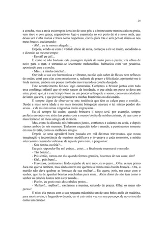 29


a concha, mas a areia escorregou debaixo de seus pés; e a interessante menina caiu na praia,
sem risco e com graça; erguendo-se logo e espantada ao ver perto de si a nova onda, que
dessa vez vinha mansa e fraca como respeitosa, correu para trás e sem pensar atirou-se nos
meus braços, exclamando:
        - Ah!... eu ia morrer afogada!...
        Depois, vendo-se com o vestido cheio de areia, começou a rir-se muito, sacudindo-o
e dizendo ao mesmo tempo:
        - Eu caí! eu caí!...
        E como se não bastasse esta passagem rápida do susto para o prazer, ela olhou de
novo para o mar, e tornando-se levemente melancólica, balbuciou com voz pesarosa,
apontando para a concha.
        - Mas... a minha concha!...
        Ouvindo a sua voz harmoniosa e vibrante, eu não quis saber de fluxos nem refluxos
de ondas; corri para elas com entusiasmo e, radiante de prazer e felicidade, apresentei-me à
linda menina, embora um pouco molhado mas trazendo a concha desejada.
        Este acontecimento fez-nos logo camaradas. Corremos a brincar juntos com toda
essa confiança infantil que só pode nascer da inocência, e que ainda em parte se dava em
mim, posto que já a esse tempo fosse eu um pouco velhaquete e sonso, como um estudante
de latim que era, e que por tal já procurava minhas blasfêmias no dicionário.
        É sempre digno de observar-se esta tendência que têm as calças para o vestido...
Desde a mais nova idade e no mais inocente brinquedo aparece o tal mútuo pendor dos
sexos... e de mistura umas vergonhas muito engraçadas...
        Eu cá sempre fui assim; quando brincava o tempo-será, por exemplo, sempre
preferia esconder-me atrás das portas com a menos bonita de minhas primas, do que com o
mais formoso de meus amigos da infância.
        Mas, como ia dizendo, nós brincamos juntos, corríamos e caíamos na areia, e depois
ríamos ambos de nós mesmos. Tínhamos esquecido todo o mundo, e pensávamos somente
em nos divertir, como os melhores amigos.
        Depois de uma agradável hora passada em mil diversas travessuras, que nossa
imaginação e inconstância de meninos modificava e inventava a cada momento, a minha
interessante camarada voltou-se de repente para mim, e perguntou:
        - Sou bonita, ou feia?...
        Eu quis responder-lhe mil coisas... corei... e finalmente murmurei tremendo:
        - Tão bonita!...
        - Pois então, tornou-me ela, quando formos grandes, havemos de nos casar, sim?
        - Oh!... pois bem!...
        - Havemos, continuou o lindo anjinho de sete anos, eu o quero... Olhe, o meu primo
Juca me queria também, mas ainda ontem me quebrou a minha mais bonita boneca... Ora, o
marido não deve quebrar as bonecas de sua mulher!... Eu quero, pois, me casar com o
senhor, que há de apanhar bonitas conchinhas para mim... Além disso ele não tem como o
senhor os cabelos louros nem a cor rosada...
        - Porém, eu gosto mais dos cabelos pretos...
        - Melhor!... melhor!... exclamou a menina, saltando de prazer. Olhe: os meus são
pretos!
        E nisto ela puxou com a sua pequena mãozinha um de seus belos anéis de madeixa,
para mostrar-mo, e largando-o depois, eu vi cair outra vez em seu pescoço, de novo torcido
como um caracol.
 