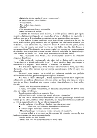 31


        - Dois anjos, tornou o velho. E quem é este menino?...
        - É o meu camarada, disse ainda ela.
        - Vosso irmão?...
        - Não senhor, meu... marido.
        - Marido?
        - Sim, eu quero que ele seja meu marido.
        - Deus realize vossos desejos!..
        Acabando de pronunciar estas palavras, o ancião guardou silêncio por alguns
instantes... bebeu com sofreguidão um púcaro cheio d’água e, olhando de novo para nós, e
tendo no rosto um ar de inspiração e em suas palavras um acento profético, exclamou:
        - Seja dado ao homem agonizante lançar seus últimos pensamentos do leito da
morte, além dos anos, que já não serão para ele, e penetrar com seus olhares através do véu
do futuro!... Meus filhos! amai-vos, e amai-vos muito! A virtude se deve ajuntar, assim
como o vício se procura; sim, amai-vos. Eu não vos iludo... vejo lá... bem longe... a
promessa realizada! São dois anjos que se unem... vede!... os meninos que entraram na casa
do miserável, que enxugaram o pranto e mataram a fome da indigência, são abençoados por
Deus e unidos em nome d’Ele!... Meus filhos, eu vos vejo casados lá no futuro!...
        - Oh!... eis aí outra vez o delírio!... disse a velha vendo a exaltação e o semblante
afogueado do enfermo.
        - Não, minha mãe, continuou ele, não! não é delírio... Pois o quê!... não pode o
Eterno abençoar a virtude pela minha boca?... Ó meus meninos! Deus paga sempre a
esmola que se dá ao pobre!... ainda uma vez... lá no futuro... vós o sentireis.
        Nós estávamos espantados; o rosto do ancião se havia tornado rubro, seus olhos
flamejantes... Seus lábios tremiam convulsivamente, sua mão rugosa tinha três vezes nos
abençoado.
        Escutando suas palavras, eu acreditei que estávamos ouvindo uma profecia
infalivelmente realizável, pronunciada por um inspirado do Senhor.
        Não parou aí a nossa admiração. O doente, cujas forças pareciam haver reaparecido
subitamente, apoiando-se sobre um dos cotovelos, abriu a gaveta de uma mesa, que estava
junto de seu leito, e tirando de uma pequena e antiga caixa dois breves, os deu à velha,
dizendo:
        - Minha mãe, descosa esses dois breves.
        A velha, obedecendo pontualmente, os descoseu com prontidão. Os breves eram
dois: um verde e outro branco.
        Depois o ancião, voltando-se para mim, disse:
        - Menino! que trazeis convosco que possais oferecer a esta menina?...
        Eu corri com os olhos tudo que em mim havia e só achei, para entregar ao admirável
homem que me falava, um lindo alfinete de camafeu, que meu pai me tinha dado para trazer
ao peito e, maquinalmente, pus-lhe nas mãos o meu camafeu.
        O velho quebrou o pé do alfinete e dando-o a sua mãe, acrescentou:
        ·           Minha mãe, cosa dentro do breve branco este camafeu.
        E voltando-se para minha bela camarada, continuou:
        - Menina! que trazeis convosco que possais oferecer a este menino?...
        A menina, atilada e viva, como que já esperando tal pergunta, entregou-lhe um
botão de esmeralda que trazia em sua camisinha.
        O velho o deu à sua mãe, dizendo:
        - Minha mãe, cosa esta esmeralda dentro do breve verde.
 