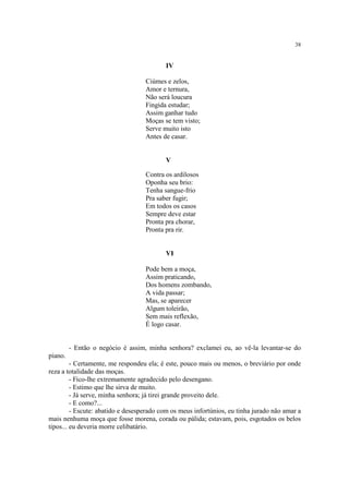 38


                                          IV

                                   Ciúmes e zelos,
                                   Amor e ternura,
                                   Não será loucura
                                   Fingida estudar;
                                   Assim ganhar tudo
                                   Moças se tem visto;
                                   Serve muito isto
                                   Antes de casar.


                                          V

                                   Contra os ardilosos
                                   Oponha seu brio:
                                   Tenha sangue-frio
                                   Pra saber fugir;
                                   Em todos os casos
                                   Sempre deve estar
                                   Pronta pra chorar,
                                   Pronta pra rir.


                                          VI

                                   Pode bem a moça,
                                   Assim praticando,
                                   Dos homens zombando,
                                   A vida passar;
                                   Mas, se aparecer
                                   Algum toleirão,
                                   Sem mais reflexão,
                                   É logo casar.


         - Então o negócio é assim, minha senhora? exclamei eu, ao vê-la levantar-se do
piano.
         - Certamente, me respondeu ela; é este, pouco mais ou menos, o breviário por onde
reza a totalidade das moças.
         - Fico-lhe extremamente agradecido pelo desengano.
         - Estimo que lhe sirva de muito.
         - Já serve, minha senhora; já tirei grande proveito dele.
         - E como?...
         - Escute: abatido e desesperado com os meus infortúnios, eu tinha jurado não amar a
mais nenhuma moça que fosse morena, corada ou pálida; estavam, pois, esgotados os belos
tipos... eu deveria morre celibatário.
 