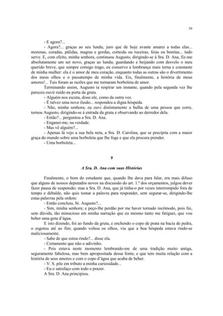 39


        - E agora?...
        - Agora?... graças ao seu lundu, juro que de hoje avante amarei a todas elas...
morenas, coradas, pálidas, magras e gordas, cortesãs ou roceiras, feias ou bonitas... tudo
serve. E, com efeito, minha senhora, continuou Augusto, dirigindo-se à Sra. D. Ana, fiz-me
absolutamente um ser novo, graças ao lundu; guardando e beijando com desvelo o meu
querido breve, que sempre comigo trago, eu conservo a lembrança mais terna e constante
de minha mulher: ela é o amor de meu coração, enquanto todas as outras são o divertimento
dos meus olhos e o passatempo de minha vida. Eis, finalmente, a história de meus
amores!... Tais foram as razões que me tornaram borboleta de amor.
        Terminando assim, Augusto ia respirar um instante, quando pela segunda vez lhe
pareceu ouvir ruído na porta da gruta.
        - Alguém nos escuta, disse ele, como da outra vez.
        - É talvez uma nova ilusão... respondeu a digna hóspeda.
        - Não, minha senhora; eu ouvi distintamente a bulha de uma pessoa que corre,
tornou Augusto, dirigindo-se à entrada da gruta e observando ao derredor dela.
        - Então?... perguntou a Sra. D. Ana.
        - Enganei-me, na verdade.
        - Mas vê alguém?...
        - Apenas lá vejo a sua bela neta, a Sra. D. Carolina, que se precipita com a maior
graça do mundo sobre uma borboleta que lhe foge e que ela procura prender.
        - Uma borboleta...


                                             9

                            A Sra. D. Ana com suas Histórias

        Finalmente, o bom do estudante que, quando lhe dava para falar, era mais difuso
que alguns de nossos deputados novos na discussão do art. 1.º dos orçamentos, julgou dever
fazer pausa de suspensão; mas a Sra. D. Ana, que já tinha-o por vezes interrompido fora de
tempo e debalde, não quis tomar a palavra para responder, sem segurar-se, dirigindo-lhe
estas palavras pela ordem:
        - Então concluiu, Sr. Augusto?...
        - Sim, minha senhora; e peço-lhe perdão por me haver tornado incômodo, pois fui,
sem dúvida, tão minucioso em minha narração que eu mesmo tanto me fatiguei, que vou
beber uma gota d’água.
        E isto dizendo, foi ao fundo da gruta, e enchendo o copo de prata na bacia de pedra,
o esgotou até ao fim; quando voltou os olhos, viu que a boa hóspeda estava rindo-se
maliciosamente.
        - Sabe de que estou rindo?... disse ela.
        - Certamente que não o adivinho.
        - Pois estava neste momento lembrando-me de uma tradição muito antiga,
seguramente fabulosa, mas bem apropositada dessa fonte, e que tem muita relação com a
história de seus amores e com o copo d’água que acaba de beber.
        - V. S. põe em tributo a minha curiosidade...
        - Eu o satisfaço com todo o prazer.
        A Sra. D. Ana principiou.
 
