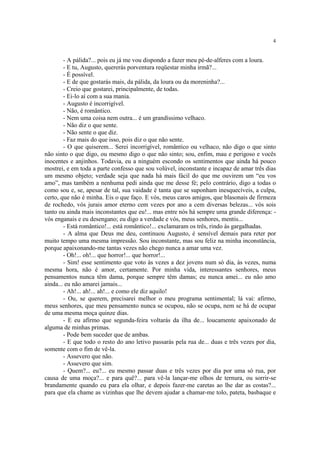 4


        - A pálida?... pois eu já me vou dispondo a fazer meu pé-de-alferes com a loura.
        - E tu, Augusto, quererás porventura reqüestar minha irmã?...
        - É possível.
        - E de que gostarás mais, da pálida, da loura ou da moreninha?...
        - Creio que gostarei, principalmente, de todas.
        - Ei-lo aí com a sua mania.
        - Augusto é incorrigível.
        - Não, é romântico.
        - Nem uma coisa nem outra... é um grandíssimo velhaco.
        - Não diz o que sente.
        - Não sente o que diz.
        - Faz mais do que isso, pois diz o que não sente.
        - O que quiserem... Serei incorrigível, romântico ou velhaco, não digo o que sinto
não sinto o que digo, ou mesmo digo o que não sinto; sou, enfim, mau e perigoso e vocês
inocentes e anjinhos. Todavia, eu a ninguém escondo os sentimentos que ainda há pouco
mostrei, e em toda a parte confesso que sou volúvel, inconstante e incapaz de amar três dias
um mesmo objeto; verdade seja que nada há mais fácil do que me ouvirem um “eu vos
amo”, mas também a nenhuma pedi ainda que me desse fé; pelo contrário, digo a todas o
como sou e, se, apesar de tal, sua vaidade é tanta que se suponham inesquecíveis, a culpa,
certo, que não é minha. Eis o que faço. E vós, meus caros amigos, que blasonais de firmeza
de rochedo, vós jurais amor eterno cem vezes por ano a cem diversas belezas... vós sois
tanto ou ainda mais inconstantes que eu!... mas entre nós há sempre uma grande diferença: -
vós enganais e eu desengano; eu digo a verdade e vós, meus senhores, mentis...
        - Está romântico!... está romântico!... exclamaram os três, rindo às gargalhadas.
        - A alma que Deus me deu, continuou Augusto, é sensível demais para reter por
muito tempo uma mesma impressão. Sou inconstante, mas sou feliz na minha inconstância,
porque apaixonando-me tantas vezes não chego nunca a amar uma vez.
        - Oh!... oh!... que horror!... que horror!...
        - Sim! esse sentimento que voto às vezes a dez jovens num só dia, às vezes, numa
mesma hora, não é amor, certamente. Por minha vida, interessantes senhores, meus
pensamentos nunca têm dama, porque sempre têm damas; eu nunca amei... eu não amo
ainda... eu não amarei jamais...
        - Ah!... ah!... ah!... e como ele diz aquilo!
        - Ou, se querem, precisarei melhor o meu programa sentimental; lá vai: afirmo,
meus senhores, que meu pensamento nunca se ocupou, não se ocupa, nem se há de ocupar
de uma mesma moça quinze dias.
        - E eu afirmo que segunda-feira voltarás da ilha de... loucamente apaixonado de
alguma de minhas primas.
        - Pode bem suceder que de ambas.
        - E que todo o resto do ano letivo passarás pela rua de... duas e três vezes por dia,
somente com o fim de vê-la.
        - Assevero que não.
        - Assevero que sim.
        - Quem?... eu?... eu mesmo passar duas e três vezes por dia por uma só rua, por
causa de uma moça?... e para quê?... para vê-la lançar-me olhos de ternura, ou sorrir-se
brandamente quando eu para ela olhar, e depois fazer-me caretas ao lhe dar as costas?...
para que ela chame as vizinhas que lhe devem ajudar a chamar-me tolo, pateta, basbaque e
 