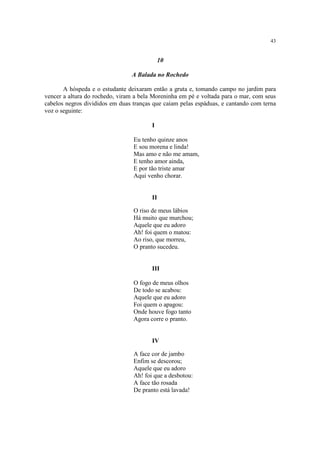 43


                                             10

                                A Balada no Rochedo

       A hóspeda e o estudante deixaram então a gruta e, tomando campo no jardim para
vencer a altura do rochedo, viram a bela Moreninha em pé e voltada para o mar, com seus
cabelos negros divididos em duas tranças que caíam pelas espáduas, e cantando com terna
voz o seguinte:

                                        I

                                 Eu tenho quinze anos
                                 E sou morena e linda!
                                 Mas amo e não me amam,
                                 E tenho amor ainda,
                                 E por tão triste amar
                                 Aqui venho chorar.


                                        II

                                 O riso de meus lábios
                                 Há muito que murchou;
                                 Aquele que eu adoro
                                 Ah! foi quem o matou:
                                 Ao riso, que morreu,
                                 O pranto sucedeu.


                                        III

                                 O fogo de meus olhos
                                 De todo se acabou:
                                 Aquele que eu adoro
                                 Foi quem o apagou:
                                 Onde houve fogo tanto
                                 Agora corre o pranto.


                                        IV

                                 A face cor de jambo
                                 Enfim se descorou;
                                 Aquele que eu adoro
                                 Ah! foi que a desbotou:
                                 A face tão rosada
                                 De pranto está lavada!
 