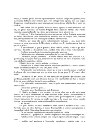 49


notado, é verdade, que ela estivera alguns momentos recostada à efígie da Esperança, triste
e pensativa. Fabrício jurava mesmo que a vira enxugar uma lágrima, mas logo depois
desapareceu completamente a menor aparência de tristeza, tornou a brilhar-lhe o prazer em
ebulição.
        Todos tinham tido seu quinhão, maior ou menor, segundo os merecimentos de cada
um, nas graças maliciosas da menina. Ninguém havia escapado: Fabrício era a vítima
predileta, porque também foi ele o único que se atreveu a travar luta com ela.
        Finalmente D. Carolina acabava de entrar outra vez no jardim, depois de ter cantado
sua balada. De todos os lados soavam-lhe os parabéns, mas ela escapou a eles, correndo
para junto de uma roseira toda coroada por suas belas e rubras flores.
        Fabrício, que ainda não estava suficientemente castigado e que, além disto,
começava a gostar seu tantum da Moreninha, se dirigiu com D. Joaninha para o lado em
que ela se achava.
        - É decididamente o que eu pensava, disse Fabrício, quando se viu ao pé de D.
Carolina; e dirigindo-se a D. Joaninha: sim... sua bela prima ama as rosas, exclusivamente.
        - Conforme as ocasiões e circunstâncias, respondeu a menina.
        - Poderia eu merecer a honra de uma explicação? perguntou Fabrício.
        - Com toda a justiça e, continuou D. Carolina rindo-se, tanto mais que foi a V. S.ª
que me dirigi. Eu queria dizer que, entre um beijo-de-frade ou um cravo-de-defunto e uma
rosa, não hesito em preferir a última.
        Fabrício fingiu não entender a alusão e continuou;
        - Todavia não é sempre bem pensada semelhante preferência; a rosa é como a
beleza: encanta mais espinha; V. S.ª o sabe, não é assim?
        - Perfeitamente, mas também não ignoro que a rosa só espinha quando se defende
de alguma mão impertinente que vem perturbar a paz de que goza; V. S.ª o sabe, não é
assim?
        - Oh! então a Sra. D. Carolina foi bem imprudente em quebrar o pé dessa rosa com
que brinca, expondo assim seus delicados dedos; e bem cruel também em fazê-la murchar
de inveja, tendo-a defronte de seu formoso semblante.
        - Pela minha vida, meu caro senhor! nunca vi pedir uma rosa com tanta graça: quer
servir-se dela?
        - Seria a mais apetecível glória...
        - Pois aqui a tem... Querida prima, nada de ciúmes.
        E Fabrício, recebendo o belo presente, em vez de olhar para a mão que o dava,
atentava em êxtase o rosto moreno e o sorrir malicioso de D. Carolina. Ao momento de se
encontrar a mão que dava e a que recebia, Fabrício sentiu que lhe apertavam os dedos; seu
primeiro pensamento foi crer que era amado; mas logo se lhe apagou esse raio de vaidade,
pois que ele retirou vivamente a mão, exclamando involuntariamente:
        - Ai! feri-me!...
        Era que a travessa lhe havia apertado os dedos contra os espinhos da rosa. Mas a
flor tinha caído na relva: Fabrício, já menos desconcertado, a levantou com presteza, e,
encarando a irmã de Filipe, disse-lhe, em tom meio vingativo:
        - Foi um combate sanguinolento, ma ganhei o prêmio da vitória.
        - Pois feriu-se?... perguntou D. Carolina, chegando-se com fingido cuidado para ele.
        - Nada foi, minha senhora: comprei uma rosa por algumas gotas de sangue... valeu a
pena.
        - Maldita rosa! exclamou a Moreninha, teatralmente... maldita rosa! eu te
 