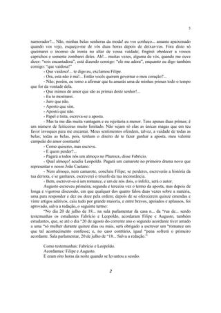 5


namorador?... Não, minhas belas senhoras da moda! eu vos conheço... amante apaixonado
quando vos vejo, esqueço-me de vós duas horas depois de deixar-vos. Fora disto só
queimarei o incenso da ironia no altar de vossa vaidade; fingirei obedecer a vossos
caprichos e somente zombarei deles. Ah!... muitas vezes, alguma de vós, quando me ouve
dizer: “sois encantadora”, está dizendo consigo: “ele me adora”, enquanto eu digo também
comigo: “que vaidosa!”
        - Que vaidoso!... te digo eu, exclamou Filipe.
        - Ora, esta não é má!... Então vocês querem governar o meu coração?...
        - Não; porém, eu torno a afirmar que tu amarás uma de minhas primas todo o tempo
que for da vontade dela.
        - Que mimos de amor que são as primas deste senhor!...
        - Eu te mostrarei.
        - Juro que não.
        - Aposto que sim.
        - Aposto que não.
        - Papel e tinta, escreva-se a aposta.
        - Mas tu me dás muita vantagem e eu rejeitaria a menor. Tens apenas duas primas; é
um número de feiticeiras muito limitado. Não sejam só elas as únicas magas que em teu
favor invoques para me encantar. Meus sentimentos ofendem, talvez, a vaidade de todas as
belas; todas as belas, pois, tenham o direito de te fazer ganhar a aposta, meu valente
campeão do amor constante!
        - Como quiseres, mas escreve.
        - E quem perder?...
        - Pagará a todos nós um almoço no Pharoux, disse Fabrício.
        - Qual almoço! acudiu Leopoldo. Pagará um camarote no primeiro drama novo que
representar o nosso João Caetano.
        - Nem almoço, nem camarote, concluiu Filipe; se perderes, escreverás a história da
tua derrota, e se ganhares, escreverei o triunfo da tua inconstância.
        - Bem, escrever-se-á um romance, e um de nós dois, o infeliz, será o autor.
        Augusto escreveu primeira, segunda e terceira vez o termo da aposta, mas depois de
longa e vigorosa discussão, em que qualquer dos quatro falou duas vezes sobre a matéria,
uma para responder e dez ou doze pela ordem; depois de se oferecerem quinze emendas e
vinte artigos aditivos, caiu tudo por grande maioria, e entre bravos, apoiados e aplausos, foi
aprovado, salva a redação, o seguinte termo:
        “No dia 20 de julho de 18... na sala parlamentar da casa n... da “rua de... sendo
testemunhas os estudantes Fabrício e Leopoldo, acordaram Filipe e Augusto, também
estudantes, que, se até o dia “20 de agosto do corrente ano o segundo acordante tiver amado
a uma “só mulher durante quinze dias ou mais, será obrigado a escrever um “romance em
que tal acontecimento confesse; e, no caso contrário, igual “pena sofrerá o primeiro
acordante. Sala parlamentar, 20 de julho de “18... Salva a redação.”

       Como testemunhas: Fabrício e Leopoldo.
       Acordantes: Filipe e Augusto.
       E eram oito horas da noite quando se levantou a sessão.


                                              2
 