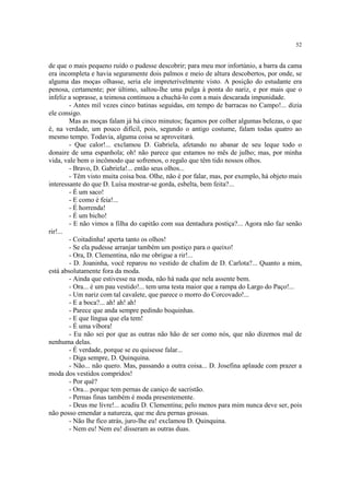 52


de que o mais pequeno ruído o pudesse descobrir; para meu mor infortúnio, a barra da cama
era incompleta e havia seguramente dois palmos e meio de altura descobertos, por onde, se
alguma das moças olhasse, seria ele impreterivelmente visto. A posição do estudante era
penosa, certamente; por último, saltou-lhe uma pulga à ponta do nariz, e por mais que o
infeliz a soprasse, a teimosa continuou a chuchá-lo com a mais descarada impunidade.
        - Antes mil vezes cinco batinas seguidas, em tempo de barracas no Campo!... dizia
ele consigo.
        Mas as moças falam já há cinco minutos; façamos por colher algumas belezas, o que
é, na verdade, um pouco difícil, pois, segundo o antigo costume, falam todas quatro ao
mesmo tempo. Todavia, alguma coisa se aproveitará.
        - Que calor!... exclamou D. Gabriela, afetando no abanar de seu leque todo o
donaire de uma espanhola; oh! não parece que estamos no mês de julho; mas, por minha
vida, vale bem o incômodo que sofremos, o regalo que têm tido nossos olhos.
        - Bravo, D. Gabriela!... então seus olhos...
        - Têm visto muita coisa boa. Olhe, não é por falar, mas, por exemplo, há objeto mais
interessante do que D. Luísa mostrar-se gorda, esbelta, bem feita?...
        - É um saco!
        - E como é feia!...
        - É horrenda!
        - É um bicho!
        - E não vimos a filha do capitão com sua dentadura postiça?... Agora não faz senão
rir!...
        - Coitadinha! aperta tanto os olhos!
        - Se ela pudesse arranjar também um postiço para o queixo!
        - Ora, D. Clementina, não me obrigue a rir!...
        - D. Joaninha, você reparou no vestido de chalim de D. Carlota?... Quanto a mim,
está absolutamente fora da moda.
        - Ainda que estivesse na moda, não há nada que nela assente bem.
        - Ora... é um pau vestido!... tem uma testa maior que a rampa do Largo do Paço!...
        - Um nariz com tal cavalete, que parece o morro do Corcovado!...
        - E a boca?... ah! ah! ah!
        - Parece que anda sempre pedindo boquinhas.
        - E que língua que ela tem!
        - É uma víbora!
        - Eu não sei por que as outras não hão de ser como nós, que não dizemos mal de
nenhuma delas.
        - É verdade, porque se eu quisesse falar...
        - Diga sempre, D. Quinquina.
        - Não... não quero. Mas, passando a outra coisa... D. Josefina aplaude com prazer a
moda dos vestidos compridos!
        - Por quê?
        - Ora... porque tem pernas de caniço de sacristão.
        - Pernas finas também é moda presentemente.
        - Deus me livre!... acudiu D. Clementina; pelo menos para mim nunca deve ser, pois
não posso emendar a natureza, que me deu pernas grossas.
        - Não lhe fico atrás, juro-lhe eu! exclamou D. Quinquina.
        - Nem eu! Nem eu! disseram as outras duas.
 