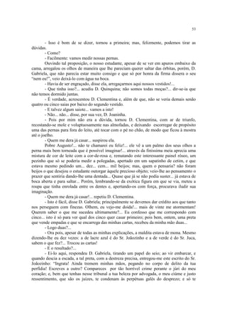 53


        - Isso é bom de se dizer, tornou a primeira; mas, felizmente, podemos tirar as
dúvidas.
        - Como?
        - Facilmente: vamos medir nossas pernas.
        Ouvindo tal proposição, o nosso estudante, apesar de se ver em apuros embaixo da
cama, arregalou os olhos de maneira que lhe pareciam querer saltar das órbitas, porém, D.
Gabriela, que não parecia estar muito consigo e que só por honra da firma dissera o seu
“nem eu!”, veio deixá-lo com água na boca.
        - Havia de ser engraçado, disse ela, arregaçarmos aqui nossos vestidos!...
        - Que tinha isso?... acudiu D. Quinquina; não somos todas moças?... dir-se-ia que
não temos dormido juntas.
        - É verdade, acrescentou D. Clementina e, além de que, não se veria demais senão
quatro ou cinco saias por baixo do segundo vestido.
        - E talvez algum saiote... vamos a isto!
        - Não... não... disse, por sua vez, D. Joaninha.
        - Pois por mim não era a dúvida, tornou D. Clementina, com ar de triunfo,
recostando-se mole e voluptuosamente nas almofadas, e deixando escorregar de propósito
uma das pernas para fora do leito, até tocar com o pé no chão, de modo que ficou à mostra
até o joelho.
        - Quem me dera já casar... suspirou ela.
        Pobre Augusto!... não te chamarei eu feliz!... ele vê a um palmo dos seus olhos a
perna mais bem torneada que é possível imaginar!... através da finíssima meia aprecia uma
mistura de cor de leite com a cor-de-rosa e, rematando este interessante painel róseo, um
pezinho que só se poderia medir a polegadas, apertado em um sapatinho de cetim, e que
estava mesmo pedindo um... dez... cem... mil beijos; mas, quem o pensaria? não foram
beijos o que desejou o estudante outorgar àquele precioso objeto; veio-lhe ao pensamento o
prazer que sentiria dando-lhe uma dentada... Quase que já se não podia suster... já estava de
boca aberta e para saltar... Porém, lembrando-se da exótica figura em que se via, meteu a
roupa que tinha enrolada entre os dentes e, apertando-os com força, procurava iludir sua
imaginação.
        - Quem me dera já casar!... repetiu D. Clementina.
        - Isto é fácil, disse D. Gabriela; principalmente se devemos dar crédito aos que tanto
nos perseguem com finezas. Olhem, eu vejo-me doida!... mais de vinte me atormentam!
Querem saber o que me sucedeu ultimamente?... Eu confesso que me correspondo com
cinco... isto é só para ver qual dos cinco quer casar primeiro; pois bem, ontem, uma preta
que vende empadas e que se encarrega das minhas cartas, recebeu da minha mão duas...
        - Logo duas?...
        - Ora pois, apesar de todas as minhas explicações, a maldita estava de mona. Mesmo
dizendo-lhe eu dez vezes: a de lacre azul é do Sr. Joãozinho e a de verde é do Sr. Juca,
sabem o que fez?... Trocou as cartas!
        - E o resultado?...
        - Ei-lo aqui, respondeu D. Gabriela, tirando um papel do seio; ao vir embarcar, e
quando descia a escada, a tal preta, com a destreza precisa, entregou-me este escrito do Sr.
Joãozinho: “Ingrata! Ainda tremem minhas mãos, pegando no corpo de delito da tua
perfídia! Escreves a outro? Compareces por tão horrível crime perante o júri do meu
coração; e, bem que tenhas nesse tribunal a tua beleza por advogada, o meu ciúme e justo
ressentimento, que são os juízes, te condenam às perpétuas galés do desprezo; e só te
 
