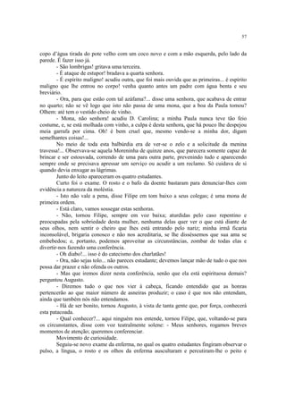 57


copo d’água tirada do pote velho com um coco novo e com a mão esquerda, pelo lado da
parede. É fazer isso já.
        - São lombrigas! gritava uma terceira.
        - É ataque de estupor! bradava a quarta senhora.
        - É espírito maligno! acudiu outra, que foi mais ouvida que as primeiras... é espírito
maligno que lhe entrou no corpo! venha quanto antes um padre com água benta e seu
breviário.
        - Ora, para que estão com tal azáfama?... disse uma senhora, que acabava de entrar
no quarto; não se vê logo que isto não passa de uma mona, que a boa da Paula tomou?
Olhem: até tem o vestido cheio de vinho.
        - Mona, não senhora! acudiu D. Carolina; a minha Paula nunca teve tão feio
costume, e, se está molhada com vinho, a culpa é desta senhora, que há pouco lhe despejou
meia garrafa por cima. Oh! é bem cruel que, mesmo vendo-se a minha dor, digam
semelhantes coisas!...
        No meio de toda esta balbúrdia era de ver-se o zelo e a solicitude da menina
travessa!... Observava-se aquela Moreninha de quinze anos, que parecera somente capaz de
brincar e ser estouvada, correndo de uma para outra parte, prevenindo tudo e aparecendo
sempre onde se precisava apressar um serviço ou acudir a um reclamo. Só cuidava de si
quando devia enxugar as lágrimas.
        Junto do leito apareceram os quatro estudantes.
        Curto foi o exame. O rosto e o bafo da doente bastaram para denunciar-lhes com
evidência a natureza da moléstia.
        - Isto não vale a pena, disse Filipe em tom baixo a seus colegas; é uma mona de
primeira ordem.
        - Está claro, vamos sossegar estas senhoras.
        - Não, tornou Filipe, sempre em voz baixa; aturdidas pelo caso repentino e
preocupadas pela sobriedade desta mulher, nenhuma delas quer ver o que está diante de
seus olhos, nem sentir o cheiro que lhes está entrando pelo nariz; minha irmã ficaria
inconsolável, brigaria conosco e não nos acreditaria, se lhe disséssemos que sua ama se
embebedou; e, portanto, podemos aproveitar as circunstâncias, zombar de todas elas e
divertir-nos fazendo uma conferência.
        - Oh diabo!... isso é do catecismo dos charlatães!
        - Ora, não sejas tolo... não pareces estudante; devemos lançar mão de tudo o que nos
possa dar prazer e não ofenda os outros.
        - Mas que iremos dizer nesta conferência, senão que ela está espirituosa demais?
perguntou Augusto.
        - Diremos tudo o que nos vier à cabeça, ficando entendido que as honras
pertencerão ao que maior número de asneiras produzir; o caso é que nos não entendam,
ainda que também nós não entendamos.
        - Há de ser bonito, tornou Augusto, à vista de tanta gente que, por força, conhecerá
esta patacoada.
        - Qual conhecer?... aqui ninguém nos entende, tornou Filipe, que, voltando-se para
os circunstantes, disse com voz teatralmente solene: - Meus senhores, rogamos breves
momentos de atenção; queremos conferenciar.
        Movimento de curiosidade.
        Seguiu-se novo exame da enferma, no qual os quatro estudantes fingiram observar o
pulso, a língua, o rosto e os olhos da enferma auscultaram e percutiram-lhe o peito e
 