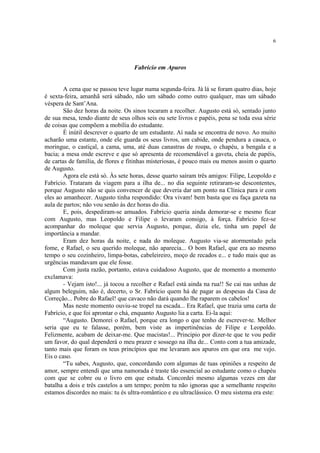 6




                                   Fabrício em Apuros


        A cena que se passou teve lugar numa segunda-feira. Já lá se foram quatro dias, hoje
é sexta-feira, amanhã será sábado, não um sábado como outro qualquer, mas um sábado
véspera de Sant’Ana.
        São dez horas da noite. Os sinos tocaram a recolher. Augusto está só, sentado junto
de sua mesa, tendo diante de seus olhos seis ou sete livros e papéis, pena se toda essa série
de coisas que compõem a mobília do estudante.
        É inútil descrever o quarto de um estudante. Aí nada se encontra de novo. Ao muito
acharão uma estante, onde ele guarda os seus livros, um cabide, onde pendura a casaca, o
moringue, o castiçal, a cama, uma, até duas canastras de roupa, o chapéu, a bengala e a
bacia; a mesa onde escreve e que só apresenta de recomendável a gaveta, cheia de papéis,
de cartas de família, de flores e fitinhas misteriosas, é pouco mais ou menos assim o quarto
de Augusto.
        Agora ele está só. Às sete horas, desse quarto saíram três amigos: Filipe, Leopoldo e
Fabrício. Trataram da viagem para a ilha de... no dia seguinte retiraram-se descontentes,
porque Augusto não se quis convencer de que deveria dar um ponto na Clínica para ir com
eles ao amanhecer. Augusto tinha respondido: Ora vivam! bem basta que eu faça gazeta na
aula de partos; não vou senão às dez horas do dia.
        E, pois, despediram-se amuados. Fabrício queria ainda demorar-se e mesmo ficar
com Augusto, mas Leopoldo e Filipe o levaram consigo, à força. Fabrício fez-se
acompanhar do moleque que servia Augusto, porque, dizia ele, tinha um papel de
importância a mandar.
        Eram dez horas da noite, e nada do moleque. Augusto via-se atormentado pela
fome, e Rafael, o seu querido moleque, não aparecia... O bom Rafael, que era ao mesmo
tempo o seu cozinheiro, limpa-botas, cabeleireiro, moço de recados e... e tudo mais que as
urgências mandavam que ele fosse.
        Com justa razão, portanto, estava cuidadoso Augusto, que de momento a momento
exclamava:
        - Vejam isto!... já tocou a recolher e Rafael está ainda na rua!! Se cai nas unhas de
algum beleguim, não é, decerto, o Sr. Fabrício quem há de pagar as despesas da Casa de
Correção... Pobre do Rafael! que cavaco não dará quando lhe raparem os cabelos!
        Mas neste momento ouviu-se tropel na escada... Era Rafael, que trazia uma carta de
Fabrício, e que foi aprontar o chá, enquanto Augusto lia a carta. Ei-la aqui:
        “Augusto. Demorei o Rafael, porque era longo o que tenho de escrever-te. Melhor
seria que eu te falasse, porém, bem viste as impertinências de Filipe e Leopoldo.
Felizmente, acabam de deixar-me. Que macistas!... Principio por dizer-te que te vou pedir
um favor, do qual dependerá o meu prazer e sossego na ilha de... Conto com a tua amizade,
tanto mais que foram os teus princípios que me levaram aos apuros em que ora me vejo.
Eis o caso.
        “Tu sabes, Augusto, que, concordando com algumas de tuas opiniões a respeito de
amor, sempre entendi que uma namorada é traste tão essencial ao estudante como o chapéu
com que se cobre ou o livro em que estuda. Concordei mesmo algumas vezes em dar
batalha a dois e três castelos a um tempo; porém tu não ignoras que a semelhante respeito
estamos discordes no mais: tu és ultra-romântico e eu ultraclássico. O meu sistema era este:
 