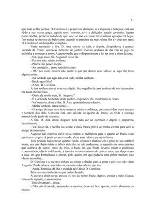 61


que tudo se lhe perdoa. D. Carolina é o prazer em ebulição; se é inquieta e buliçosa, está em
sê-lo a sua maior graça; aquele rosto moreno, vivo e delicado, aquele corpinho, ligeiro
como abelha, perderia metade de que vale, se não estivesse em contínua agitação. O beija-
flor nunca se mostra tão belo como quando se pendura na mais tênue flor e voeja nos ares;
D. Carolina é um beija-flor completo.
        Neste momento a Sra. D. Ana entrou na sala, e depois, dirigindo-se à grande
varanda da frente, sentou-se defronte do jardim. Batista acabava de dar fim ao jogo da
palhinha e começava novo; Augusto pediu que o dispensassem e foi ter com a dona da casa.
        - Não joga mais, Sr. Augusto? disse ela.
        - Por ora não, minha senhora.
        - Parece-me pouco alegre.
        - Ao contrário... estou satisfeitíssimo.
        - Oh! seu rosto mostra não sentir o que me dizem seus lábios; se aqui lhe falta
alguma coisa.
        - Na verdade que aqui não está tudo, minha senhora.
        - Então que falta?
        - A Sra. D. Carolina.
        A boa senhora riu-se com satisfação. Seu orgulho de avó acabava de ser incensado;
era tocar-lhe no fraco.
        - Gosta de minha neta, Sr. Augusto?
        - É a delicada borboleta deste jardim, respondeu ele, mostrando as flores.
        - Vá buscá-la, disse a Sra. D. Ana, apontando para dentro.
        - Minha senhora, tanta honra!...
        - O amigo de meu neto deve merecer minha confiança; esta casa é dos meus amigos
e também dos dele. Carolina está sem dúvida no quarto de Paula; vá vê-la e consiga
arrancá-la de junto de sua ama.
        A Sra. D. Ana levou Augusto pela mão até ao corredor e depois o empurrou
brandamente.
        - Vá, disse ela, e receba isso como a mais franca prova de minha estima para com o
amigo de meu neto.
        Augusto não esperou ouvir nova ordem: e endireitou para o quarto de Paula, com
presteza e alegria. A porta estava cerrada; abriu sem ruído e parou no limiar.
        Três pessoas havia nesse quarto: Paula, deitada e abatida sob o peso de sua sofrível
mona, era um objeto triste e talvez ridículo, se não padecesse; a segunda era uma escrava
que acabava de depor, junto do leito, a bacia em que Paula deveria tomar o pedilúvio
recomendado, objeto indiferente; a terceira era uma menina de quinze anos, que desprezava
a sala, em que borbulhava o prazer, pelo quarto em que padecia uma pobre mulher; este
objeto era nobre...
        D. Carolina e a escrava tinham as costas voltadas para a porta e por isso não viam
Augusto: Paula olhava, mas não via, ou antes não sabia o que via.
        - Anda, Tomásia, dá-lhe o escalda-pés! disse D. Carolina.
        Pela sua voz conhecia-se que tinha chorado.
        A escrava abaixou-se; puxou os pés da pobre Paula; depois, pondo a mão n’água,
tirou-a de repente, e sacudindo-a:
        - Está fervendo!... disse.
        - Não está fervendo, respondeu a menina; deve ser bem quente, assim disseram os
moços.
 