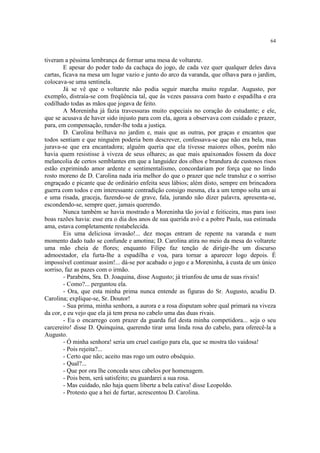 64


tiveram a péssima lembrança de formar uma mesa de voltarete.
        E apesar do poder todo da cachaça do jogo, de cada vez quer qualquer deles dava
cartas, ficava na mesa um lugar vazio e junto do arco da varanda, que olhava para o jardim,
colocava-se uma sentinela.
        Já se vê que o voltarete não podia seguir marcha muito regular. Augusto, por
exemplo, distraía-se com freqüência tal, que às vezes passava com basto e espadilha e era
codilhado todas as mãos que jogava de feito.
        A Moreninha já fazia travessuras muito especiais no coração do estudante; e ele,
que se acusava de haver sido injusto para com ela, agora a observava com cuidado e prazer,
para, em compensação, render-lhe toda a justiça.
        D. Carolina brilhava no jardim e, mais que as outras, por graças e encantos que
todos sentiam e que ninguém poderia bem descrever, confessava-se que não era bela, mas
jurava-se que era encantadora; alguém queria que ela tivesse maiores olhos, porém não
havia quem resistisse à viveza de seus olhares; as que mais apaixonados fossem da doce
melancolia de certos semblantes em que a languidez dos olhos e brandura de custosos risos
estão exprimindo amor ardente e sentimentalismo, concordariam por força que no lindo
rosto moreno de D. Carolina nada iria melhor do que o prazer que nele transluz e o sorriso
engraçado e picante que de ordinário enfeita seus lábios; além disto, sempre em brincadora
guerra com todos e em interessante contradição consigo mesma, ela a um tempo solta um ai
e uma risada, graceja, fazendo-se de grave, fala, jurando não dizer palavra, apresenta-se,
escondendo-se, sempre quer, jamais querendo.
        Nunca também se havia mostrado a Moreninha tão jovial e feiticeira, mas para isso
boas razões havia: esse era o dia dos anos de sua querida avó e a pobre Paula, sua estimada
ama, estava completamente restabelecida.
        Eis uma deliciosa invasão!... dez moças entram de repente na varanda e num
momento dado tudo se confunde e amotina; D. Carolina atira no meio da mesa do voltarete
uma mão cheia de flores; enquanto Filipe faz tenção de dirigir-lhe um discurso
admoestador, ela furta-lhe a espadilha e voa, para tornar a aparecer logo depois. É
impossível continuar assim!... dá-se por acabado o jogo e a Moreninha, à custa de um único
sorriso, faz as pazes com o irmão.
        - Parabéns, Sra. D. Joaquina, disse Augusto; já triunfou de uma de suas rivais!
        - Como?... perguntou ela.
        - Ora, que esta minha prima nunca entende as figuras do Sr. Augusto, acudiu D.
Carolina; explique-se, Sr. Doutor!
        - Sua prima, minha senhora, a aurora e a rosa disputam sobre qual primará na viveza
da cor, e eu vejo que ela já tem presa no cabelo uma das duas rivais.
        - Eu o encarrego com prazer da guarda fiel desta minha competidora... seja o seu
carcereiro! disse D. Quinquina, querendo tirar uma linda rosa do cabelo, para oferecê-la a
Augusto.
        - Ó minha senhora! seria um cruel castigo para ela, que se mostra tão vaidosa!
        - Pois rejeita?...
        - Certo que não; aceito mas rogo um outro obséquio.
        - Qual?...
        - Que por ora lhe conceda seus cabelos por homenagem.
        - Pois bem, será satisfeito; eu guardarei a sua rosa.
        - Mas cuidado, não haja quem liberte a bela cativa! disse Leopoldo.
        - Protesto que a hei de furtar, acrescentou D. Carolina.
 