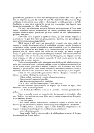 67


gorducha vovó, que ensaca nos bolsos meia bandeja de doces que veio para o chá, e que ela
leva aos pequenos que, diz, lhe ficaram em casa. Ali vê-se um ataviado dandy que dirige
mil finezas a uma senhora idosa, tendo os olhos pregados na sinhá, que senta-se ao lado.
Finalmente, no sarau não é essencial ter cabeça nem boca, porque, para alguns é regra,
durante ele, pensar pelos pés e falar pelos olhos.
        E o mais é que nós estamos num sarau. Inúmeros batéis conduziram da Corte para a
ilha de... senhoras e senhores, recomendáveis por caráter e qualidades; alegre, numerosa e
escolhida sociedade enche a grande casa, que brilha e mostra em toda a parte borbulhar o
prazer e o bom gosto.
        Entre todas essas elegantes e agradáveis moças, que com aturado empenho se
esforçam por ver qual delas vence em graça, encantos e donaires, certo que sobrepuja a
travessa Moreninha, princesa daquela festa.
        Hábil menina é ela! nunca seu amor-próprio produziu com tanto estudo seu
toucador e, contudo, dir-se-ia que o gênio da simplicidade a penteara e vestira. Enquanto as
outras moças haviam esgotado a paciência de seus cabeleireiros, posto em tributo toda a
habilidade das modistas da Rua do Ouvidor e coberto seus colos com as mais ricas e
preciosas jóias, D. Carolina dividiu seus cabelos em duas tranças, que deixou cair pelas
costas: não quis adornar o pescoço com seu adereço de brilhantes, nem com seu lindo colar
de esmeraldas; vestiu um finíssimo, mas simples vestido de garça, que até pecava contra a
moda reinante, por não ser sobejamente comprido. E vindo assim aparecer na sala,
arrebatou todas as vistas e atenções.
        Porém, se um atento observador a estudasse, descobriria que ela adrede se mostrava
assim, para ostentar as longas e ondeadas madeixas negras, em belo contraste com a alvura
de seu vestido branco, para mostrar, todo nu, o elevado colo de alabastro, que tanto a
formoseia, e que seu pecado contra a moda reinante não era senão um meio sutil de que se
aproveitara para deixar ver o pezinho mais bem-feito e mais pequeno que se pode imaginar.
        Sobre ela estão conversando agora mesmo Fabrício e Leopoldo. Terminam sem
dúvida a sua prática. Não importa; vamos ouvi-los.
        - Está na verdade encantadora!... repetiu pela quarta vez aquele.
        - Danças com ela? perguntou Leopoldo.
        - Não, já estava engajada para doze quadrilhas.
        - Oh! lá vai ter com ela o nosso Augusto. Vamos apreciá-lo.
        Os dois estudantes aproximaram-se de Augusto, que acabava de rogar à linda
Moreninha a mercê da terceira quadrilha.
        - Leva de tábua, disse Fabrício ao ouvido de Leopoldo... é a mesma que eu lhe havia
pedido.
        Mas a jovenzinha pensou um momento antes de responder ao pretendente; olhou
para Fabrício e com particular mover de lábios pareceu mostrar-se descontente; depois riu-
se e respondeu a Augusto:
        - Com muito prazer.
        - Mas, minha senhora, disse Fabrício, vermelho de despeito e aturdido com um
beliscão que lhe dera Leopoldo; há cinco minutos que já estava engajada até a duodécima.
        - É verdade, tornou D. Carolina; e agora só acabo de ratificar uma promessa: o Sr.
Augusto poderá dizer se ontem pediu-me ou não a terceira contradança?
        - Juro... balbuciou Augusto.
        - Basta! acudiu Fabrício interrompendo-o; é inútil qualquer juramento de homem,
depois das palavras de uma senhora.
 