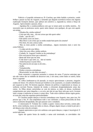 68


        Fabrício e Leopoldo retiraram-se; D. Carolina, que tinha iludido o primeiro, vendo
brilhar o prazer na face de Augusto, e temendo que daquela ocorrência tirasse este alguma
explicação lisonjeira demais, quis aplicar um corretivo e, erguendo-se, tomou o braço de
Augusto. Aproveitando o passeio, disse:
        - Agradeço-lhe a condescendência com que ia tomar parte na minha mentira... foi
necessário que eu praticasse assim; quero antes dançar com qualquer, do que com aquele
seu amigo.
        - Ofendeu-lhe, minha senhora?
        - Certo que não, mas... diz-me coisas que não quero saber.
        - Então... que diz ele?...
        - Fala tantas vezes em amor...
        - Meu Deus! é um crime que eu tenho estado bem perto de cometer!
        - Pois bem, foi esta a única razão.
        - Mas eu temo perder a minha contradança... alguns momentos mais e serei réu
como Fabrício.
        - A culpa será de seus lábios.
        - Antes dos seus olhos, minha senhora.
        - Cuidado, Sr. Augusto! lembre-se da contradança!
        - Pois será preciso dizer que a detesto?...
        - Basta não dizer que me ama.
        - É não dizer o que sinto, eu... não sei mentir.
        - Ainda há pouco ia jurar falso...
        - Nas palavras de um anjo ou de uma...
        - Acabe.
        - Tentaçãozinha.
        - Perdeu a terceira contradança.
        - Misericórdia! eu não falei em amor!...
        Neste momento a orquestra assinalou o começo do sarau. É preciso antecipar que
nós não vamos dar ao trabalho de descrever este, é um sarau, como todos os outros, basta
dizer o seguinte:
        Os velhos lembraram-se do passado, os moços aproveitaram o presente, ninguém
cuidou do futuro. Os solteiros fizeram por lembrar-se do casamento, os casados trabalharam
por esquecer-se dele. Os homens jogaram, falaram em política e reqüestaram as moças; as
senhoras ouviram finezas, trataram de modas e criticaram desapiedadamente umas das
outras. As filhas deram carreirinhas ao som da música, as mães, já idosas, receberam
cumprimentos por amor daquelas, e, as avós, por não ter que fazer nem que ouvir, levaram
todo o tempo a endireitar as toucas e comer doce. Tudo esteve debaixo destas regras gerais,
só resta dar conta das seguintes particularidades:
        D. Carolina sempre dançou a terceira contradança com Augusto, mas, para isso, foi
preciso que a Sra. D. Ana empenhasse todo o seu valimento; a tirana princesinha da festa
esteve realmente desapiedada; não quis passear com o estudante.
        A interessante D. Violante fez o diabo a quatro: tomou doze sorvetes, comeu pão-
de-ló, como nenhuma, tocou em todos os doces, obrigou alguns moços a tomá-la por par e
até dançou uma valsa de corrupio.
        Augusto apaixonou-se por seis senhoras com quem dançou; o rapaz é incorrigível. E
assim tudo mais.
        Agora são quatro horas da manhã; o sarau está terminado, os convidados vão
 