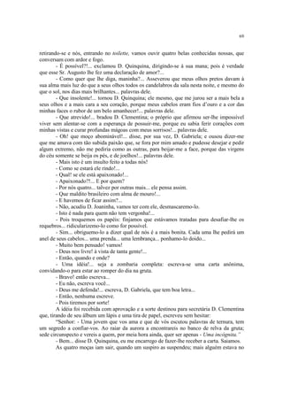 69


retirando-se e nós, entrando no toilette, vamos ouvir quatro belas conhecidas nossas, que
conversam com ardor e fogo.
        - É possível?!... exclamou D. Quinquina, dirigindo-se à sua mana; pois é verdade
que esse Sr. Augusto lhe fez uma declaração de amor?...
        - Como quer que lhe diga, maninha?... Asseverou que meus olhos pretos davam à
sua alma mais luz do que a seus olhos todos os candelabros da sala nesta noite, e mesmo do
que o sol, nos dias mais brilhantes... palavras dele.
        - Que insolente!... tornou D. Quinquina; ele mesmo, que me jurou ser a mais bela a
seus olhos e a mais cara a seu coração, porque meus cabelos eram fios d’ouro e a cor das
minhas faces o rubor de um belo amanhecer!... palavras dele.
        - Que atrevido!... bradou D. Clementina; o próprio que afirmou ser-lhe impossível
viver sem alentar-se com a esperança de possuir-me, porque eu sabia ferir corações com
minhas vistas e curar profundas mágoas com meus sorrisos!... palavras dele.
        - Oh! que moço abominável!... disse, por sua vez, D. Gabriela; e ousou dizer-me
que me amava com tão subida paixão que, se fora por mim amado e pudesse desejar e pedir
algum extremo, não me pediria como as outras, para beijar-me a face, porque das virgens
do céu somente se beija os pés, e de joelhos!... palavras dele.
        - Mais isto é um insulto feito a todas nós!
        - Como se estará ele rindo!...
        - Qual! se ele está apaixonado!...
        - Apaixonado?!... E por quem?
        - Por nós quatro... talvez por outras mais... ele pensa assim.
        - Que maldito brasileiro com alma de mouro!...
        - E havemos de ficar assim?...
        - Não, acudiu D. Joaninha, vamos ter com ele, desmascaremo-lo.
        - Isto é nada para quem não tem vergonha!...
        - Pois troquemos os papéis: finjamos que estávamos tratadas para desafiar-lhe os
requebros... ridicularizemo-lo como for possível.
        - Sim... obriguemo-lo a dizer qual de nós é a mais bonita. Cada uma lhe pedirá um
anel de seus cabelos... uma prenda... uma lembrança... ponhamo-lo doido...
        - Muito bem pensado! vamos!
        - Deus nos livre! à vista de tanta gente!...
        - Então, quando e onde?
        - Uma idéia!... seja a zombaria completa: escreva-se uma carta anônima,
convidando-o para estar ao romper do dia na gruta.
        - Bravo! então escreva...
        - Eu não, escreva você...
        - Deus me defenda!... escreva, D. Gabriela, que tem boa letra...
        - Então, nenhuma escreve.
        - Pois tiremos por sorte!
        A idéia foi recebida com aprovação e a sorte destinou para secretária D. Clementina
que, tirando de seu álbum um lápis e uma tira de papel, escreveu sem hesitar:
        “Senhor: - Uma jovem que vos ama e que de vós escutou palavras de ternura, tem
um segredo a confiar-vos. Ao raiar da aurora a encontrareis no banco de relva da gruta;
sede circunspecto e vereis a quem, por meia hora ainda, quer ser apenas - Uma incógnita.”
        - Bem... disse D. Quinquina, eu me encarrego de fazer-lhe receber a carta. Saiamos.
        As quatro moças iam sair, quando um suspiro as suspendeu; mais alguém estava no
 