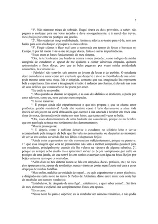 7


        “1º. Não namorar moça de sobrado. Daqui tirava eu dois proveitos, a saber: não
pagava o moleque para me levar recados e dava sossegadamente, e à mercê das trevas,
meus beijos por entre os postigos das janelas.
        “2º. Não reqüestar moça endinheirada. Assim eu não ia ao teatro para vê-la, nem aos
bailes para com ela dançar, e poupava os meu cobres.
        “3º. Fingir ciúmes e ficar mal com a namorada em tempo de festas e barracas no
Campo. E por tal modo livrava-me de pagar doces, festas e outras impertinências.
        “Estas eram as bases fundamentais do meu sistema.
        “Ora, tu te lembrarás que bradavas contra o meu proceder, como indigno da minha
categoria de estudante; e, apesar de me ajudares a comer saborosas empadas, quitutes
apimentados e finos doces, com que as belas pagavam por vezes minha assiduidade
amantética, tu exclamavas:
        - Fabrício! não convém tais amores ao jovem de letras e de espírito. O estudante
deve considerar o amor como um excitante que desperte e ateie as faculdades de sua alma:
pode mesmo amar uma moça feia e estúpida, contanto que sua imaginação lha represente
bela e espirituosa. Em amor a imaginação é tudo: é ardendo em chamas, é elevado nas asas
de seus delírios que o mancebo se faz poeta por amor.
        “Eu então te respondia:
        “- Mas quando as chamas se apagam, e as asas dos delírios se desfazem, o poeta por
amor não tem, como eu, nem quitutes nem empadas.
        “E tu me tornavas:
        “- É porque ainda não experimentaste o que nos prepara o que se chama amor
platônico, paixão romântica! Ainda não sentiste como é belo derramar-se a alma toda
inteira de um jovem na carta abrasadora que escreve à sua adorada e receber em troca uma
alma de moça, derramada toda inteira em suas letras, que tantas mil vezes se beija.
        “Ora, esses derramamentos de alma bastante me assustavam, porque eu me lembro
que em patologia se trata mui seriamente dos derramamentos.
        “Mas tu prosseguias:
        “- E depois, como é sublime deitar-se o estudante no solitário leito e ver-se
acompanhado pela imagem da bela que lhe vela no pensamento, ou despertar ao momento
de ver-se em sonhos sorvendo-lhe nos lábios voluptuosos beijos!
        “Ainda estes argumentos me não convenciam suficientemente, porque eu pensava:
1º. que essa imagem que vela no pensamento não será a melhor companhia possível para
um estudante, principalmente quando ela lhe velasse na véspera de alguma sabatina; 2º.
porque eu sempre acho muito mais apreciável sorver os beijos voluptuosos por entre os
postigos de uma janela, do que sorvê-los em sonhos e acordar com água na boca. Beijos por
beijos antes os reais que os sonhados.
        “Além disto no teu sistema nunca se fala em empadas, doces, petiscos, etc.; no meu
eles aparecem e tu, apesar de romântico, nunca viraste as costas nem fizeste má cara a esses
despojos de minhas batalhas.
        “Mas enfim, maldita curiosidade de rapaz!... eu quis experimentar o amor platônico,
e dirigindo-me certa noite ao teatro S. Pedro de Alcântara, disse entre mim: esta noite hei
de entabular um namoro romântico.
        “Entabulei-o, Sr. Augusto de uma figa!... entabulei-o, e quer saber como?... Saí fora
do meu elemento e espichei-me completamente. Estou em apuros.
        “Eis o caso:
        “Nessa noite fui para o superior; eu ia entabular um namoro romântico, e não podia
 