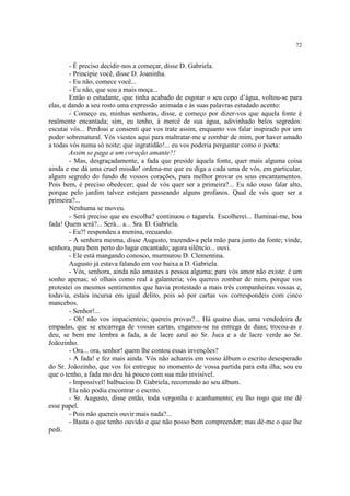 72


        - É preciso decidir-nos a começar, disse D. Gabriela.
        - Principie você, disse D. Joaninha.
        - Eu não, comece você...
        - Eu não, que sou a mais moça...
        Então o estudante, que tinha acabado de esgotar o seu copo d’água, voltou-se para
elas, e dando a seu rosto uma expressão animada e às suas palavras estudado acento:
        - Começo eu, minhas senhoras, disse, e começo por dizer-vos que aquela fonte é
realmente encantada; sim, eu tenho, à mercê de sua água, adivinhado belos segredos:
escutai vós... Perdoai e consenti que vos trate assim, enquanto vos falar inspirado por um
poder sobrenatural. Vós viestes aqui para maltratar-me e zombar de mim, por haver amado
a todas vós numa só noite; que ingratidão!... eu vos poderia perguntar como o poeta:
        Assim se paga a um coração amante?!
        - Mas, desgraçadamente, a fada que preside àquela fonte, quer mais alguma coisa
ainda e me dá uma cruel missão! ordena-me que eu diga a cada uma de vós, em particular,
algum segredo do fundo de vossos corações, para melhor provar os seus encantamentos.
Pois bem, é preciso obedecer; qual de vós quer ser a primeira?... Eu não ouso falar alto,
porque pelo jardim talvez estejam passeando alguns profanos. Qual de vós quer ser a
primeira?...
        Nenhuma se moveu.
        - Será preciso que eu escolha? continuou o tagarela. Escolherei... Iluminai-me, boa
fada! Quem será?... Será... a... Sra. D. Gabriela.
        - Eu?! respondeu a menina, recuando.
        - A senhora mesma, disse Augusto, trazendo-a pela mão para junto da fonte; vinde,
senhora, para bem perto do lugar encantado; agora silêncio... ouvi.
        - Ele está mangando conosco, murmurou D. Clementina.
        Augusto já estava falando em voz baixa a D. Gabriela.
        - Vós, senhora, ainda não amastes a pessoa alguma; para vós amor não existe: é um
sonho apenas; só olhais como real a galanteria; vós quereis zombar de mim, porque vos
protestei os mesmos sentimentos que havia protestado a mais três companheiras vossas e,
todavia, estais incursa em igual delito, pois só por cartas vos correspondeis com cinco
mancebos.
        - Senhor!...
        - Oh! não vos impacienteis; quereis provas?... Há quatro dias, uma vendedeira de
empadas, que se encarrega de vossas cartas, enganou-se na entrega de duas; trocou-as e
deu, se bem me lembra a fada, a de lacre azul ao Sr. Juca e a de lacre verde ao Sr.
Joãozinho.
        - Ora... ora, senhor! quem lhe contou essas invenções?
        - A fada! e fez mais ainda. Vós não achareis em vosso álbum o escrito desesperado
do Sr. Joãozinho, que vos foi entregue no momento de vossa partida para esta ilha; sou eu
que o tenho, a fada mo deu há pouco com sua mão invisível.
        - Impossível! balbuciou D. Gabriela, recorrendo ao seu álbum.
        Ela não podia encontrar o escrito.
        - Sr. Augusto, disse então, toda vergonha e acanhamento; eu lho rogo que me dê
esse papel.
        - Pois não quereis ouvir mais nada?...
        - Basta o que tenho ouvido e que não posso bem compreender; mas dê-me o que lhe
pedi.
 