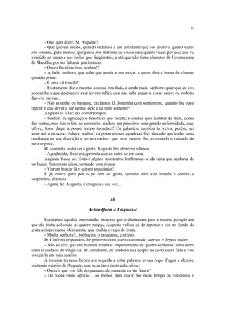 75


        - Que quer dizer, Sr. Augusto?
        - Que quereis muito, quando ordenais a um estudante que vos escreva quatro vezes
por semana, pelo menos; que passe por defronte de vossa casa quatro vezes por dia; que vá
a miúdo ao teatro e aos bailes que freqüentais, e até que não fume charutos de Havana nem
de Manilha, por ser falta de patriotismo.
        - Quem lhe disse isso, senhor!?
        - A fada, senhora, que sabe que amais a um moço, a quem dais a honra de chamar
querido primo.
        - É uma vil traição!
        - Exatamente diz o mesmo a nossa boa fada, e ainda mais, senhora: quer que eu vos
aconselhe a que desprezeis esse jovem infiel, que não sabe pagar o vosso amor: eu poderia
dar-vos provas...
        - Não as tenho eu bastante, exclamou D. Joaninha com sentimento, quando lhe ouço
repetir o que deveria ser sabido dele e de mim somente?
        Augusto ia falar; ela o interrompeu.
        - Senhor, eu agradeço o benefício que recebi; o senhor quis zombar de mim, como
das outras, mas não o fez; ao contrário, atalhou em princípio uma grande enfermidade, que,
talvez, fosse daqui a pouco tempo incurável! Eu galanteio também às vezes, porém, sei
amar até o extremo. Adeus, senhor! eu posso apenas agradecer-lhe, dizendo que tenho tanta
confiança na sua discrição e no seu caráter, que nem mesmo lhe recomendo o cuidado do
meu segredo.
        D. Joaninha ia deixar a gruta; Augusto lhe ofereceu o braço.
        - Agradecida, disse ela; permita que eu entre só em casa.
        Augusto ficou só. Esteve alguns momentos lembrando-se da cena que acabava de
ter lugar; finalmente disse, soltando uma risada:
        - Vieram buscar lã e saíram tosquiadas!
        E já estava para pôr o pé fora da gruta, quando uma voz branda e sonora o
suspendeu, dizendo:
        - Agora, Sr. Augusto, é chegada a sua vez...


                                           18

                               Achou Quem o Tosquiasse

        Escutando aquelas inesperadas palavras que o chamavam para a mesma posição em
que ele tinha colocado as quatro moças, Augusto voltou-se de repente e viu no fundo da
gruta a interessante Moreninha, que enchia o copo de prata.
        - Minha senhora!... balbuciou o estudante, confuso.
        D. Carolina respondeu-lhe primeiro com o seu costumado sorriso, e depois assim:
        - Não se dirá que um homem zombou impunemente de quatro senhoras; uma outra
toma o cuidado de vingá-las. Sr. estudante, eu também sou adepta ao culto desta fada e vou
invocá-la em meu auxílio.
        A menina travessa bebeu em seguida a estas palavras o seu copo d’água e depois,
imitando o estilo de Augusto, que se achava junto dela, disse:
        - Quereis que vos fale do passado, do presente ou do futuro?
        - De todas essas épocas... ao menos para ouvir por mais tempo os vaticínios e
 