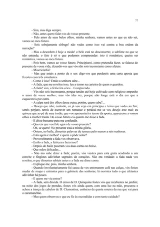 77


        - Sim, mas diga sempre.
        - Não, antes quero falar-vos do vosso presente.
        - Pelo amor de seus belos olhos, minha senhora, vamos antes ao que eu não sei,
vamos ao meu futuro.
        - Sois sobejamente sôfrego! não vedes como isso vai contra a boa ordem da
narração?
        - Mas a desordem é hoje a moda! o belo está no desconcerto; o sublime no que se
não entende; o feio é só o que podemos compreender: isto é romântico; queira ser
romântica, vamos ao meu futuro.
        - Pois bem, vamos ao vosso futuro. Principiarei, como pretendia fazer, se falasse do
presente de vossa vida, dizendo-vos que vós não sois inconstante como afetais.
        - Misericórdia!
        - Mas que estais a ponto de o ser: digo-vos que perdereis uma certa aposta que
fizestes com três estudantes.
        - Como é isso? Então a senhora sabe...
        - A fada, que me revelou isso, leu a termo na carteira de quem o guardou.
        - A fada? sim, a feiticeira o leu... Compreendo.
        - Vós não sois inconstante, porque tendes até hoje cultivado com religioso empenho
o amor de vossa mulher; mas vós ides ser, porque não longe está o dia em que a
esquecereis por outra.
        - A culpa será dos olhos dessa outra; porém, quem sabe?...
        - Desejo que não; contudo, eu já vos vejo em princípio e temo que vades ao fim;
sereis perjuro, tereis de escrever um romance e perdoai-me se vos desejo este mal: eu
quisera que ao pé de meu irmão, que vos apresentará o termo da aposta, aparecesse a vossos
olhos a mulher traída. Do vosso futuro eis quanto me disse a fada.
        - E disse bastante para me confundir.
        - Quereis que vos fale agora de vosso presente?
        - Oh, se quero! No presente está a minha glória.
        - Ontem, no baile, dissestes palavras de ternura pelo menos a seis senhoras.
        - Esta agora é melhor! e quem o pôde notar?
        - Provavelmente a fada vos observava.
        - Então a fada, a feiticeira fazia isso?
        - Depois do baile puseram-vos duas cartas no bolso.
        - Que mãos delicadas...
        - Não mo sabe dizer a fada; porém, vós viestes para esta gruta acudindo a um
convite e fingistes adivinhar segredos de corações. Não era verdade: a fada nada vos
revelou; o que dissestes sabíeis antes e a fada me disse como.
        - Explique-me, pois, minha senhora.
        - Quando involuntariamente fui causa de vos entornarem café nas calças, vós fostes
mudar de roupa e entrastes para o gabinete das senhoras; lá ouvistes tudo o que afetastes
adivinhar há pouco.
        - E quem me viu entrar?
        - A fada, sem dúvida. O cravo de D. Quinquina fostes vós que recebestes no jardim;
na noite dos jogos de prendas, fostes vós ainda quem, com uma luz na mão, procurou e
achou a trança de cabelos de D. Clementina, embaixo da quarta roseira da rua que vai para
o caramanchão.
        - Mas quem observou o que eu fiz às escondidas e com tanto cuidado?
 