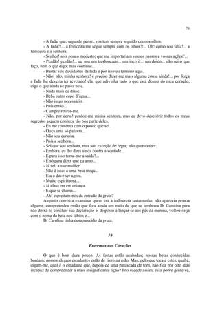 78


         - A fada, que, segundo penso, vos tem sempre seguido com os olhos.
         - A fada?!... a feiticeira me segue sempre com os olhos?!... Oh! como sou feliz!... a
feiticeira é a senhora!
         - Senhor! sois pouco modesto; que me importariam vossos passos e vossas ações?...
         - Perdão! perdão!... eu sou um tresloucado... um incivil... um doido... não sei o que
faço, nem o que digo; mas continue...
         - Basta! vós duvidastes da fada e por isso eu termino aqui.
         - Não! não, minha senhora! é preciso dizer-me mais alguma cousa ainda!... por força
a fada lhe deveria ter revelado! ela, que adivinha tudo o que está dentro do meu coração,
digo o que ainda se passa nele.
         - Nada mais de disse.
         - Beba outro copo d’água...
         - Não julgo necessário.
         - Pois então...
         - Cumpre retirar-me.
         - Não, por certo! perdoe-me minha senhora, mas eu devo descobrir todos os meus
segredos a quem conhece tão boa parte deles.
         - Eu me contento com o pouco que sei.
         - Ouça uma só palavra...
         - Não sou curiosa.
         - Pois a senhora...
         - Sei que sou senhora, mas sou exceção de regra; não quero saber.
         - Embora, eu lhe direi ainda contra a vontade...
         - E para isso toma-me a saída?...
         - É só para dizer que eu amo...
         - Já sei, a sua mulher.
         - Não é isso: a uma bela moça...
         - Ela o deve ser agora.
         - Muito espirituosa...
         - Já ela o era em criança.
         - E que se chama...
         - Ah! espreitam-nos da entrada da gruta?
         Augusto correu a examinar quem era a indiscreta testemunha; não aparecia pessoa
alguma; compreendeu então que fora ainda um meio de que se lembrara D. Carolina para
não deixá-lo concluir sua declaração e, disposto a lançar-se aos pés da menina, voltou-se já
com o nome da bela nos lábios e...
         D. Carolina tinha desaparecido da gruta.


                                             19

                                  Entremos nos Corações

       O que é bom dura pouco. As festas estão acabadas; nossas belas conhecidas
bordam; nossos alegres estudantes estão de livro na mão. Mas, pelo que toca a estes, qual é,
digam-me, qual é o estudante que, depois de uma patuscada de tom, não fica por oito dias
incapaz de compreender a mais insignificante lição? Isto sucede assim; essa pobre gente vê,
 