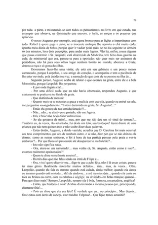 79


por toda a parte, e misturando-se com todos os pensamentos, no livro em que estuda, nas
estampas que observa, na dissertação que escreve, o baile, as moças e os prazeres que
apreciou.
        O nosso Augusto, por exemplo, está agora bronco para as lições e impertinente com
tudo. Rafael é quem paga o pato; se o inocente moleque lhe apronta o chá muito cedo,
apanha meia dúzia de bolos, porque quer ir vadiar pelas ruas; se no dia seguinte se demora
só dez minutos, leva dois pescoções, para andar mais ligeiro. Não há, enfim, cousa alguma
que possa contentar o Sr. Augusto; está aborrecido da Medicina, tem feito duas gazetas na
aula; de ministerial que era, passou-se para a oposição; não quer mais ser assinante de
periódicos, não há para seus olhos lugar nenhum bonito no mundo; aborrece a Corte,
detesta a roça e só gosta das ilhas.
        Deveremos fazer-lhe uma visita; ele está em seu gabinete e um pouco menos
carrancudo, porque Leopoldo, o seu amigo do coração, o acompanha e tem a paciência de
lhe estar ouvindo, pela duodécima vez, a narração do que com ele se passou na ilha de...
        Segundo parece, Augusto acaba de relatar o que ocorreu na gruta, entre ele e a bela
Moreninha, porque Leopoldo lhe perguntou:
        - E por onde fugiria ela?...
        - Por uma difícil saída que eu não havia observado, respondeu Augusto, e que
exatamente se praticava no fundo da gruta.
        - Que diabinho de menina!
        - Quanto mais se tu notasses a graça e malícia com que ela, quando eu entrei na sala,
me perguntou sossegadamente: “Esteve dormindo na gruta, Sr. Augusto?...”
        - Então ela gostou da tua semideclaração?!...
        - Não... não... se ela tivesse gostado, não me fugiria.
        - Ora, é boa! não devia fazer outra coisa.
        - Se ela gostasse de mim!... mas, por que me não deu um só sinal de ternura?...
Também eu, às vezes, tão adiantado, fui desta um tolo, um basbaque! tremi diante de uma
criança que não tem quinze anos e não soube dizer duas palavras.
        - Estás doido, Augusto, e doido varrido; acredita que D. Carolina foi mais sensível
aos teus cumprimentos que aos de nenhum outro, e se não, dize por que se não deixou ela
dormir, como as outras senhoras, e foi à hora de tua partida passear pela praia e ver-te
embarcar?... Por que ficou ali passeando até desaparecer o teu batelão?...
        - Isto não significa nada.
        - Ora, ature-se um namorado!... mas venha cá, Sr. Augusto, então como é isso?...
estamos realmente apaixonados?!
        - Quem te disse semelhante asneira?...
        - Há três dias que não falas senão na irmã de Filipe e...
        - Ora, viva! quero divertir-me... digo-te que a acho feia, não é lá essas coisas; parece
ter mau gênio. Realmente notei-lhe muitos defeitos... sim... mas, às vezes... Olha,
Leopoldo, quando ela fala ou mesmo quando está calada, ainda melhor; quando ela dança
ou mesmo quando está sentada... ah! ela rindo-se... e até mesmo séria... quando ela canta ou
toca ou brinca ou corre, com os cabelos à négligé, ou divididos em belas tranças; quando...
Para que dizer mais? Sempre, Leopoldo, sempre ela é bela, formosa, encantadora, angélica!
        - Então, que história é essa? Acabas divinizando a mesma pessoa que, principiando,
chamaste feia?...
        - Pois eu disse que ela era feia? É verdade que eu... no princípio... Mas depois...
Ora! estou com dores de cabeça, este maldito Velpeau!... Que lição temos amanhã?
 