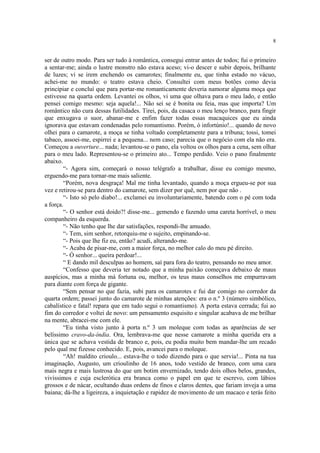 8


ser de outro modo. Para ser tudo à romântica, consegui entrar antes de todos; fui o primeiro
a sentar-me; ainda o lustre monstro não estava aceso; vi-o descer e subir depois, brilhante
de luzes; vi se irem enchendo os camarotes; finalmente eu, que tinha estado no vácuo,
achei-me no mundo: o teatro estava cheio. Consultei com meus botões como devia
principiar e concluí que para portar-me romanticamente deveria namorar alguma moça que
estivesse na quarta ordem. Levantei os olhos, vi uma que olhava para o meu lado, e então
pensei comigo mesmo: seja aquela!... Não sei se é bonita ou feia, mas que importa? Um
romântico não cura dessas futilidades. Tirei, pois, da casaca o meu lenço branco, para fingir
que enxugava o suor, abanar-me e enfim fazer todas essas macaquices que eu ainda
ignorava que estavam condenadas pelo romantismo. Porém, ó infortúnio!... quando de novo
olhei para o camarote, a moça se tinha voltado completamente para a tribuna; tossi, tomei
tabaco, assoei-me, espirrei e a pequena... nem caso; parecia que o negócio com ela não era.
Começou a ouverture... nada; levantou-se o pano, ela voltou os olhos para a cena, sem olhar
para o meu lado. Representou-se o primeiro ato... Tempo perdido. Veio o pano finalmente
abaixo.
        “- Agora sim, começará o nosso telégrafo a trabalhar, disse eu comigo mesmo,
erguendo-me para tornar-me mais saliente.
        “Porém, nova desgraça! Mal me tinha levantado, quando a moça ergueu-se por sua
vez e retirou-se para dentro do camarote, sem dizer por quê, nem por que não .
        “- Isto só pelo diabo!... exclamei eu involuntariamente, batendo com o pé com toda
a força.
        “- O senhor está doido?! disse-me... gemendo e fazendo uma careta horrível, o meu
companheiro da esquerda.
        “- Não tenho que lhe dar satisfações, respondi-lhe amuado.
        “- Tem, sim senhor, retorquiu-me o sujeito, empinando-se.
        “- Pois que lhe fiz eu, então? acudi, alterando-me.
        “- Acaba de pisar-me, com a maior força, no melhor calo do meu pé direito.
        “- Ó senhor... queira perdoar!...
        “ E dando mil desculpas ao homem, saí para fora do teatro, pensando no meu amor.
        “Confesso que deveria ter notado que a minha paixão começava debaixo de maus
auspícios, mas a minha má fortuna ou, melhor, os teus maus conselhos me empurravam
para diante com força de gigante.
        “Sem pensar no que fazia, subi para os camarotes e fui dar comigo no corredor da
quarta ordem; passei junto do camarote de minhas atenções: era o n.º 3 (número simbólico,
cabalístico e fatal! repara que em tudo segui o romantismo). A porta estava cerrada; fui ao
fim do corredor e voltei de novo: um pensamento esquisito e singular acabava de me brilhar
na mente, abracei-me com ele.
        “Eu tinha visto junto à porta n.º 3 um moleque com todas as aparências de ser
belíssimo cravo-da-índia. Ora, lembrava-me que nesse camarote a minha querida era a
única que se achava vestida de branco e, pois, eu podia muito bem mandar-lhe um recado
pelo qual me fizesse conhecido. E, pois, avancei para o moleque.
        “Ah! maldito crioulo... estava-lhe o todo dizendo para o que servia!... Pinta na tua
imaginação, Augusto, um crioulinho de 16 anos, todo vestido de branco, com uma cara
mais negra e mais lustrosa do que um botim envernizado, tendo dois olhos belos, grandes,
vivíssimos e cuja esclerótica era branca como o papel em que te escrevo, com lábios
grossos e de nácar, ocultando duas ordens de finos e claros dentes, que fariam inveja a uma
baiana; dá-lhe a ligeireza, a inquietação e rapidez de movimento de um macaco e terás feito
 