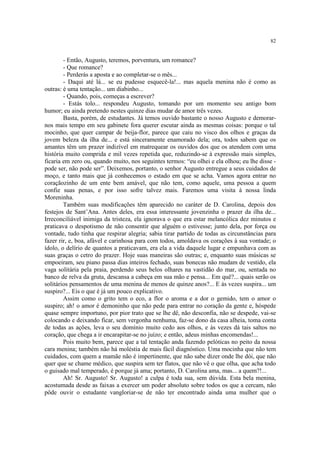 82


        - Então, Augusto, teremos, porventura, um romance?
        - Que romance?
        - Perderás a aposta e ao completar-se o mês...
        - Daqui até lá... se eu pudesse esquecê-la!... mas aquela menina não é como as
outras: é uma tentação... um diabinho...
        - Quando, pois, começas a escrever?
        - Estás tolo... respondeu Augusto, tomando por um momento seu antigo bom
humor; eu ainda pretendo nestes quinze dias mudar de amor três vezes.
        Basta, porém, de estudantes. Já temos ouvido bastante o nosso Augusto e demorar-
nos mais tempo em seu gabinete fora querer escutar ainda as mesmas coisas: porque o tal
mocinho, que quer campar de beija-flor, parece que caiu no visco dos olhos e graças da
jovem beleza da ilha de... e está sinceramente enamorado dela; ora, todos sabem que os
amantes têm um prazer indizível em matrequear os ouvidos dos que os atendem com uma
história muito comprida e mil vezes repetida que, reduzindo-se à expressão mais simples,
ficaria em zero ou, quando muito, nos seguintes termos: “eu olhei e ela olhou; eu lhe disse -
pode ser, não pode ser”. Deixemos, portanto, o senhor Augusto entregue a seus cuidados de
moço, e tanto mais que já conhecemos o estado em que se acha. Vamos agora entrar no
coraçãozinho de um ente bem amável, que não tem, como aquele, uma pessoa a quem
confie suas penas, e por isso sofre talvez mais. Faremos uma visita à nossa linda
Moreninha.
        Também suas modificações têm aparecido no caráter de D. Carolina, depois dos
festejos de Sant’Ana. Antes deles, era essa interessante jovenzinha o prazer da ilha de...
Irreconciliável inimiga da tristeza, ela ignorava o que era estar melancólica dez minutos e
praticava o despotismo de não consentir que alguém o estivesse; junto dela, por força ou
vontade, tudo tinha que respirar alegria; sabia tirar partido de todas as circunstâncias para
fazer rir, e, boa, afável e carinhosa para com todos, amoldava os corações à sua vontade; o
ídolo, o delírio de quantos a praticavam, era ela a vida daquele lugar e empunhava com as
suas graças o cetro do prazer. Hoje suas maneiras são outras; e, enquanto suas músicas se
empoeiram, seu piano passa dias inteiros fechado, suas bonecas não mudam de vestido, ela
vaga solitária pela praia, perdendo seus belos olhares na vastidão do mar, ou, sentada no
banco de relva da gruta, descansa a cabeça em sua mão e pensa... Em quê?... quais serão os
solitários pensamentos de uma menina de menos de quinze anos?... E às vezes suspira... um
suspiro?... Eis o que é já um pouco explicativo.
        Assim como o grito tem o eco, a flor o aroma e a dor o gemido, tem o amor o
suspiro; ah! o amor é demoninho que não pede para entrar no coração da gente e, hóspede
quase sempre importuno, por pior trato que se lhe dê, não desconfia, não se despede, vai-se
colocando e deixando ficar, sem vergonha nenhuma, faz-se dono da casa alheia, toma conta
de todas as ações, leva o seu domínio muito cedo aos olhos, e às vezes dá tais saltos no
coração, que chega a ir encarapitar-se no juízo; e então, adeus minhas encomendas!...
        Pois muito bem, parece que a tal tentação anda fazendo pelóticas no peito da nossa
cara menina; também não há moléstia de mais fácil diagnóstico. Uma mocinha que não tem
cuidados, com quem a mamãe não é impertinente, que não sabe dizer onde lhe dói, que não
quer que se chame médico, que suspira sem ter flatos, que não vê o que olha, que acha todo
o guisado mal temperado, é porque já ama; portanto, D. Carolina ama, mas... a quem?!...
        Ah! Sr. Augusto! Sr. Augusto! a culpa é toda sua, sem dúvida. Esta bela menina,
acostumada desde as faixas a exercer um poder absoluto sobre todos os que a cercam, não
pôde ouvir o estudante vangloriar-se de não ter encontrado ainda uma mulher que o
 