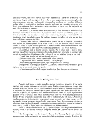 83


cativasse deveras, sem sentir o mais vivo desejo de reduzi-lo a obediente escravo de seus
caprichos; ela pôs então em ação todo o poder de suas graças, ideou mesmo um plano de
ataque, estudou a natureza e os fracos do inimigo; observou; bateu-se: o combate foi fatal a
ambos, talvez, e no fim dele a orgulhosa guerreira apalpou o seu coração e sentiu que nele
havia penetrado um dardo; consultou a sua consciência e ouviu que ela respondia; se
venceste também estás vencida!
       Com efeito, D. Carolina ama o feliz estudante, e uma mistura de saudades e de
temor da inconstância do seu amado é provavelmente a causa de sua tristeza; ajunte-se a
isto a novidade e os cuidados de um amor nascente e primeiro, o incômodo de um
sentimento novo, inexplicável, que lhe enchia o inocente coração e ver-se-á que ela tem
suas razões para andar melancólica.
       E, portanto, toda a família está assaltada do mesmo mal; há na ilha uma epidemia de
mau humor que tem chegado a todos, desde a Sra. D. Ana até à última escrava. Além de
quanto se acaba de expor, acresce que Filipe se deixou ficar na cidade a semana inteira, sem
querer dispensar uma só tarde para vir visitar sua querida avó e a tão bonita maninha.
       Eis, porém, o que se chama acusação injusta. Diz o ditado que: - falai no mau,
aprontai o pau! Filipe estava esperando pelo dia de sábado para aproveitar o domingo todo
no seio de sua família; ei-lo aí que recebe a bênção de sua avó e beija a fronte de sua irmã.
       - Pensei, disse aquela, que não queria mais ver-nos!
       - E quase que deixei a viagem para amanhã, minha boa avó.
       - O ingrato ainda o diz... ouves, Carolina?... Então por quê?...
       - Para vir na companhia de Augusto, que deve passar o dia conosco.
       Estas palavras tiveram poder elétrico; D. Carolina, para ocultar a perturbação que a
agitava, correu a esconder-se em seu quarto.
       Lá, bem às escondidas, ela derramou uma lágrima: doce lágrima... era de prazer.


                                             20

                              Primeiro Domingo: Ele Marca

        Augusto madrugou, e muito; quando a aurora começou a aparecer, já ele havia
vencido meia viagem e seu desejo era ir acordar na ilha de..., uma pessoa que tinha o mau
costume de dormir até alto dia; por isso instava com os seus remeiros para que forcejassem;
e, enquanto seu batelão se deslizava pelas águas, rápido como uma flecha pelos ares, ele o
acusava de pesado, de vagoroso; tinha há muito descoberto a ilha de... e; os objetos foram
pouco a pouco se tornando mais e mais distintos; viu a casa, viu o rochedo em que outrora a
tamoia deveria ter cantado seus amores e de sobre o qual cantara, há oito dias, D. Carolina a
sua balada; depois distinguiu sobre esse rochedo negro um ponto, um objeto branco, que foi
crescendo, sempre crescendo, que enfim lhe pareceu uma figura de mulher, que ostentava a
alvura de seus vestidos. Depois ele tinha desviado um pouco os olhos; quando os voltou de
novo para o rochedo, a figura branca havia desaparecido como um sonho.
        Enfim o batelão abordou a ilha de...; Augusto correu a casa de que tantas saudades
sofrera; todos já se tinham levantado; ninguém dormia, D. Carolina estava vestida de
branco.
        - Eu lhe agradeço bem, Sr. Augusto, disse a Sra. D. Ana, depois dos primeiros
cumprimentos; eu lhe agradeço a sua boa visita; nós temos passado oito dias de nojo, e foi
 