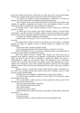 84


preciso que Filipe nos trouxesse a notícia de sua vinda, para reviver nossa antiga alegria;
Carolina, por exemplo, desde ontem à noite já tem estado sofrivelmente travessa.
        - Eu, minha avó, sempre tive fama de desinquieta e prazenteira; e se ontem me
adiantei, foi porque chegou-me um companheiro para traquinar comigo.
        - Não o negues, menina; tens estado melancólica e abatida toda esta semana; eram
saudades da agradável companhia que tivemos. Que eram saudades conheci eu pelos
suspiros que soltavas e também não vai mal nenhum em confessá-lo.
        D. Carolina voltou o rosto. Augusto arregalou os olhos e sentiu que a ventura lhe
inundava o coração.
        - O mesmo por lá nos sucedeu, disse Filipe tomando a palavra; estivemos todos
carrancudos e, seja dito em amor da verdade, Augusto, mais do que nenhum outro, gostou
de nosso trato e nossa companhia; realmente foi ele que o mostrou sofrer maiores saudades.
        - É verdade, Sr. Augusto? perguntou a boa hóspeda.
        - Minha senhora, a visita que vim ter o gosto de fazer é a melhor resposta que lhe
posso dar.
        D. Carolina tinha os olhos em um livro de música, mas seus ouvidos e sua atenção
pendiam dos lábios de Augusto; ouvindo as últimas palavras do estudante, ela sorriu
brandamente.
        - De que estás rindo, Carolina? perguntou Filipe.
        - De um engraçado pedacinho da cavatina do Fígaro, no Barbeiro de Sevilla.
        Então ele examinou o livro e viu que havia mentido, porque o que tinha diante de
seus olhos era uma coleção de modinhas do Laforge.
        Duas horas depois serviu-se o almoço. Mas, durante essas duas horas, que se
passaram muito depressa, Augusto teve de agradecer as obsequiosas atenções da avó de
Filipe, que dizia ter por ele notável predileção, e também de reparar com esmero e
minuciosidade no objeto de seus recentes cultos. Em resultado de suas observações
concluiu que D. Carolina estava bonita como dantes, porém, mais lânguida; que às vezes
reparava suas indiscrições e que outras, quando mais parecia ocupar-se com seus alegres
trabalhos, olhava-o furto, com uma certa expressão de receio, pejo e ardor, que a embelecia
ainda mais.
        Durante o almoço a conversação divagou sobre inúmeros objetos; finalmente teve
de ir bulir com um pobre lencinho que estava na mão de D. Carolina, e que, se aí não
estivesse, passaria desapercebido.
        - Eu julgo que ele está trabalhoso e perfeitamente marcado, disse Augusto.
        - É ir muito longe, respondeu a menina; aí o tem, observe-o de mais perto; repare
que barafunda vai por aqui.
        - Ora, eu acho tudo o melhor possível; ao muito, poder-se-ia dizer que este X foi
marcado por mão de moça travessa.
        - Quer dizer que foi pela minha? Adivinhou.
        - Tem uma bela prenda, minha senhora.
        - Que é muito comum.
        - E nem por isso merece menos.
        - Eu não entendo assim; aprecio bem pouco o que todo o mundo pode ter. Quem não
sabe marcar?
        - Eu, minha senhora.
        - É porque não quer.
        - É porque não posso; eu não me poderia haver com uma agulha na mão.
 