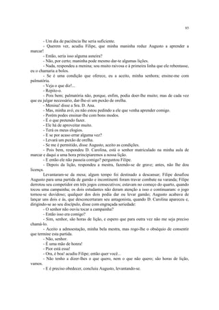 85


        - Um dia de paciência lhe seria suficiente.
        - Querem ver, acudiu Filipe, que minha maninha reduz Augusto a aprender a
marcar!
        - Então, seria isso alguma asneira?
        - Não, por certo; maninha pode mesmo dar-te algumas lições.
        - Nada, respondeu a menina; sou muito raivosa e à primeira linha que ele rebentasse,
eu o chamaria a bolos.
        - Se é uma condição que oferece, eu a aceito, minha senhora; ensine-me com
palmatória.
        - Veja o que diz!...
        - Repito-o.
        - Pois bem; palmatória não, porque, enfim, podia doer-lhe muito; mas de cada vez
que eu julgar necessário, dar-lhe-ei um puxão de orelha.
        - Menina! disse a Sra. D. Ana.
        - Mas, minha avó, eu não estou pedindo a ele que venha aprender comigo.
        - Porém podes ensinar-lhe com bons modos.
        - É o que pretendo fazer.
        - Ele há de aproveitar muito.
        - Terá os meus elogios.
        - E se por acaso errar alguma vez?
        - Levará um puxão de orelha.
        - Se me é permitido, disse Augusto, aceito as condições.
        - Pois bem, respondeu D. Carolina, está o senhor matriculado na minha aula de
marcar e daqui a uma hora principiaremos a nossa lição.
        - E então ele não passeia comigo? perguntou Filipe.
        - Depois da lição, respondeu a mestra, fazendo-se de grave; antes, não lhe dou
licença.
        Levantaram-se da mesa; algum tempo foi destinado a descansar; Filipe desafiou
Augusto para uma partida de gamão e incontinenti foram travar combate na varanda; Filipe
derrotou seu competidor em três jogos consecutivos; estavam no começo do quarto, quando
tocou uma campainha; os dois estudantes não deram atenção a isso e continuaram: o jogo
tornou-se duvidoso; qualquer dos dois podia dar ou levar gamão; Augusto acabava de
lançar uns dois e ás, que desconcertaram seu antagonista, quando D. Carolina apareceu e,
dirigindo-se ao seu discípulo, disse com engraçada seriedade:
        - O senhor não ouviu tocar a campainha?
        - Então isso era comigo?
        - Sim, senhor, são horas de lição, e espero que para outra vez não me seja preciso
chamá-lo.
        - Aceito a admoestação, minha bela mestra, mas rogo-lhe o obséquio de consentir
que termine esta partida.
        - Não, senhor.
        - É uma mão de honra!
        - Pior está essa!
        - Ora, é boa! acudiu Filipe; então quer você...
        - Não tenho a dizer-lhes o que quero, nem o que não quero; são horas de lição,
vamos.
        - E é preciso obedecer, concluiu Augusto, levantando-se.
 
