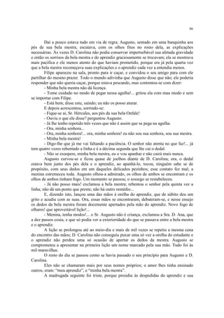 86


        Daí a pouco estava tudo em via de regra; Augusto, sentado em uma banquinha aos
pés de sua bela mestra, escutava, com os olhos fitos no rosto dela, as explicações
necessárias. Às vezes D. Carolina não podia conservar imperturbável sua afetada gravidade
e então os sorrisos da bela mestra e do aprendiz graciosamente se trocavam; ela se mostrava
mais pacífica e ele menos atento do que haviam prometido, porque era já pela quarta vez
que a bela mestra recomeçava suas explicações e o aprendiz cada vez a entendia menos.
        Filipe apareceu na sala, pronto para ir caçar, e convidou o seu amigo para com ele
partilhar do mesmo prazer. Todo o mundo adivinha que Augusto disse que não; ele poderia
responder que não queria caçar, porque estava pescando, mas contentou-se com dizer:
        - Minha bela mestra não dá licença.
        - Tome cuidado no modo de pegar nessa agulha!... gritou ela com mau modo e sem
se importar com Filipe.
        - Está bem, disse este, saindo; eu não os posso aturar.
        E depois acrescentou, sorrindo-se:
        - Fique-se aí, Sr. Hércules, aos pés da sua bela Onfale!
        - Ouviu o que ele disse? perguntou Augusto.
        - Já lhe tenho repetido três vezes que não é assim que se pega na agulha.
        - Ora, minha senhora...
        - Ora, minha senhora!... ora, minha senhora! eu não sou sua senhora, sou sua mestra.
        - Minha bela mestra!
        - Digo-lhe que já me vai faltando a paciência. O senhor não atenta no que faz!... já
tem quatro vezes rebentado a linha e é a décima segunda que lhe cai o dedal.
        - Não se exaspere, minha bela mestra, eu o vou apanhar e não cairá mais nunca.
        Augusto curvou-se e ficou quase de joelhos diante de D. Carolina; ora, o dedal
estava bem junto dos pés dela e o aprendiz, ao apanhá-lo, tocou, ninguém sabe se de
propósito, com seus dedos em um daqueles delicados pezinhos; esse contato fez mal; a
menina estremeceu toda. Augusto olhou-a admirado, os olhos de ambos se encontram e os
olhos de ambos tinham fogo. Um momento se passou; o sossego se restabeleceu.
        - Já não posso mais! exclamou a bela mestra; rebentou o senhor pela quinta vez a
linha; não dá um ponto que preste; não há outro remédio...
        E, dizendo isto, lançou uma das mãos à orelha do aprendiz, que de súbito deu um
grito e acudiu com as suas. Ora, essas mãos se encontraram, debateram-se, e nesse ensejo
os dedos da bela mestra foram docemente apertados pela mão do aprendiz. Novo fogo de
olhares! que aproveitável lição!...
        - Menina, tenha modos!... o Sr. Augusto não é criança, exclamou a Sra. D. Ana, que
a dez passos cosia, e que só podia ver a exterioridade do que se passava entre a bela mestra
e o aprendiz.
        A lição se prolongou até ao meio-dia e mais de mil vezes se repetiu a mesma cena
do encontro das mãos; D. Carolina não conseguiu puxar uma só vez a orelha do estudante e
o aprendiz não perdeu uma só ocasião de apertar os dedos da mestra. Augusto se
comprometeu a apresentar na primeira lição um nome marcado pela sua mão. Tudo foi às
mil maravilhas.
        O resto do dia se passou como se havia passado o seu princípio para Augusto e D.
Carolina.
        Eles não se chamaram mais por seus nomes próprios; o amor lhes tinha ensinado
outros; eram: “meu aprendiz”, e “minha bela mestra”.
        A madrugada seguinte foi triste, porque presidiu às despedidas do aprendiz e sua
 